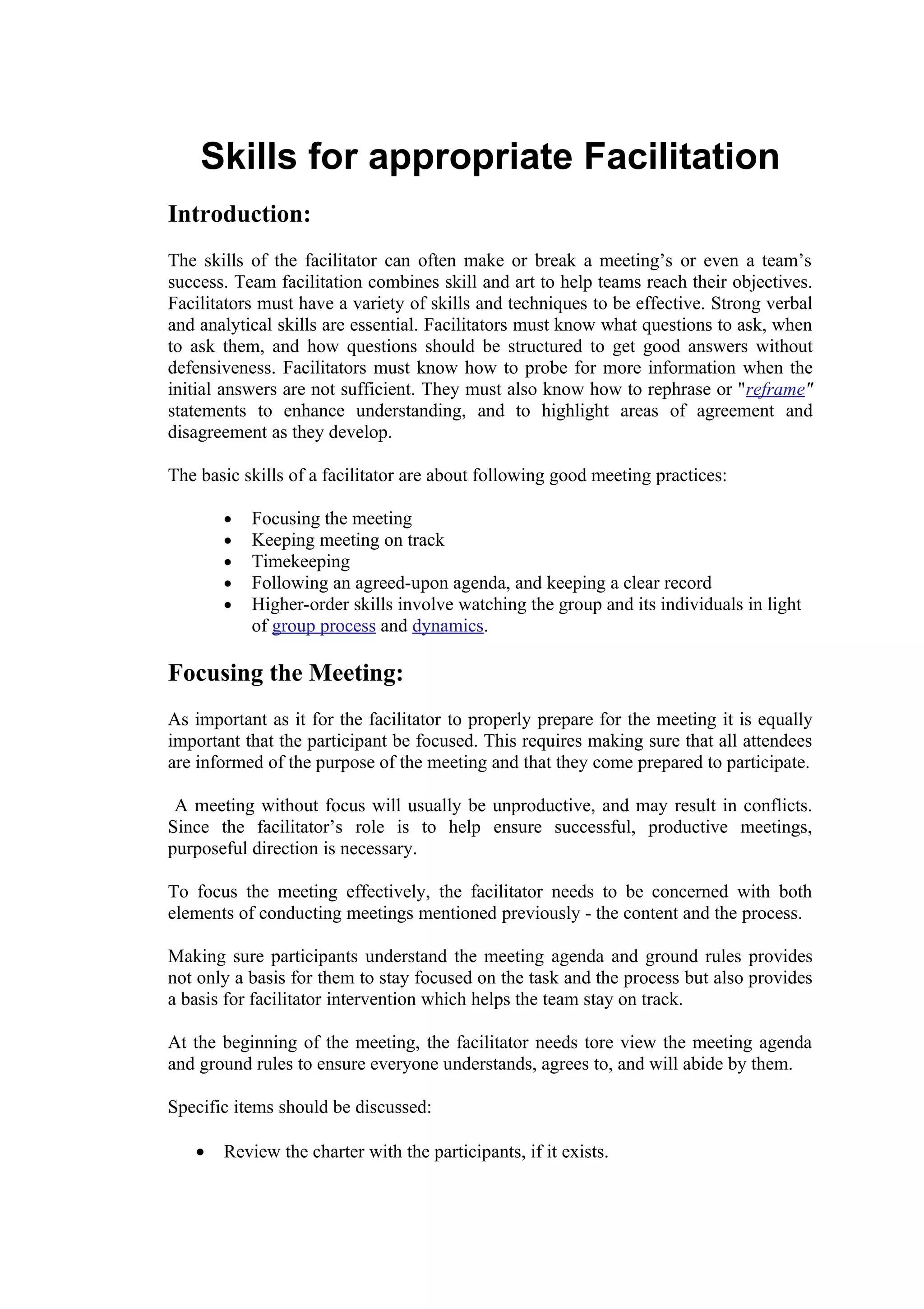 Skills for appropriate Facilitation
Introduction:
The skills of the facilitator can often make or break a meeting’s or even a team’s
success. Team facilitation combines skill and art to help teams reach their objectives.
Facilitators must have a variety of skills and techniques to be effective. Strong verbal
and analytical skills are essential. Facilitators must know what questions to ask, when
to ask them, and how questions should be structured to get good answers without
defensiveness. Facilitators must know how to probe for more information when the
initial answers are not sufficient. They must also know how to rephrase or "reframe"
statements to enhance understanding, and to highlight areas of agreement and
disagreement as they develop.

The basic skills of a facilitator are about following good meeting practices:

       •   Focusing the meeting
       •   Keeping meeting on track
       •   Timekeeping
       •   Following an agreed-upon agenda, and keeping a clear record
       •   Higher-order skills involve watching the group and its individuals in light
           of group process and dynamics.

Focusing the Meeting:
As important as it for the facilitator to properly prepare for the meeting it is equally
important that the participant be focused. This requires making sure that all attendees
are informed of the purpose of the meeting and that they come prepared to participate.

 A meeting without focus will usually be unproductive, and may result in conflicts.
Since the facilitator’s role is to help ensure successful, productive meetings,
purposeful direction is necessary.

To focus the meeting effectively, the facilitator needs to be concerned with both
elements of conducting meetings mentioned previously - the content and the process.

Making sure participants understand the meeting agenda and ground rules provides
not only a basis for them to stay focused on the task and the process but also provides
a basis for facilitator intervention which helps the team stay on track.

At the beginning of the meeting, the facilitator needs tore view the meeting agenda
and ground rules to ensure everyone understands, agrees to, and will abide by them.

Specific items should be discussed:

   •   Review the charter with the participants, if it exists.
 