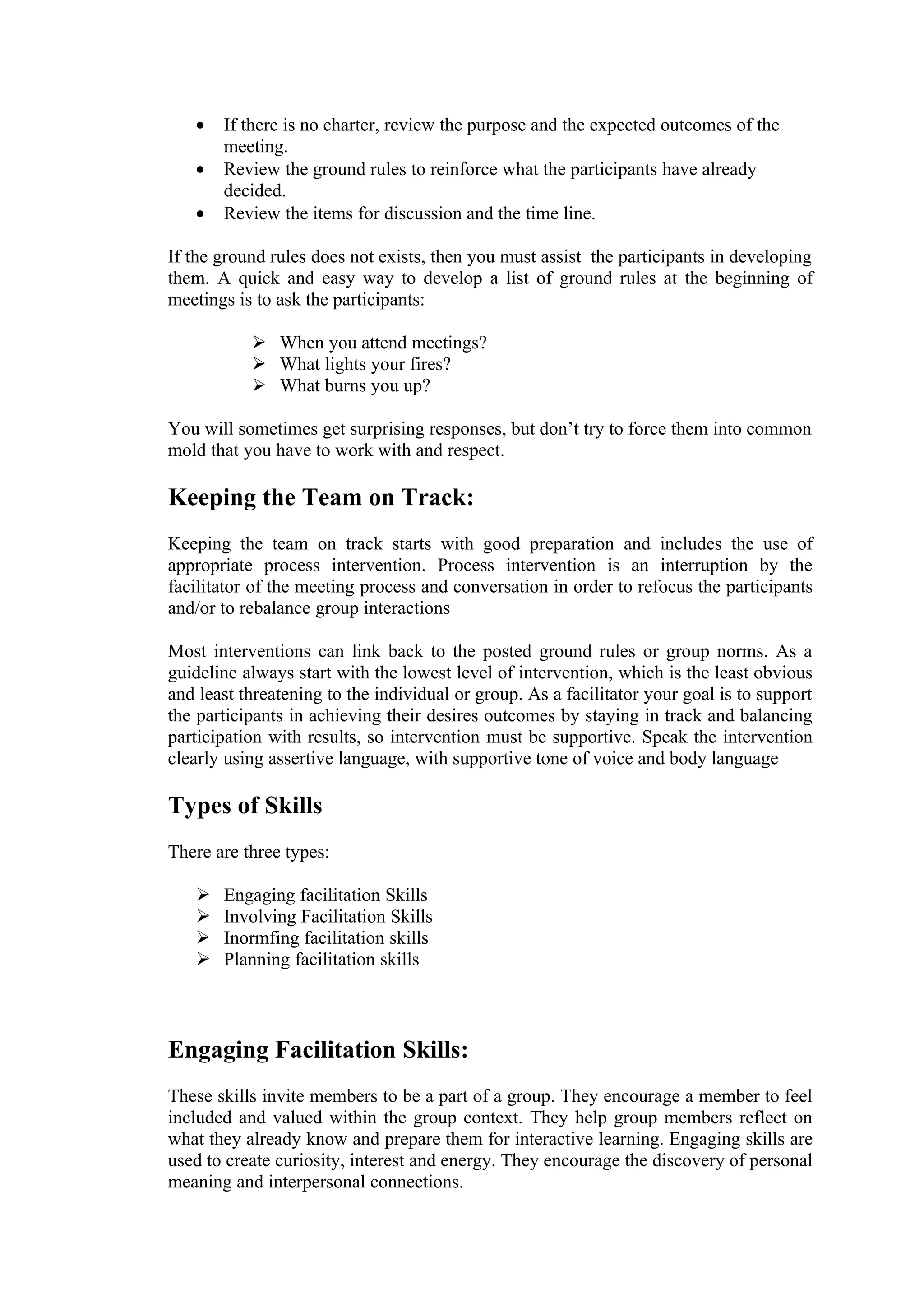 •   If there is no charter, review the purpose and the expected outcomes of the
       meeting.
   •   Review the ground rules to reinforce what the participants have already
       decided.
   •   Review the items for discussion and the time line.

If the ground rules does not exists, then you must assist the participants in developing
them. A quick and easy way to develop a list of ground rules at the beginning of
meetings is to ask the participants:

            When you attend meetings?
            What lights your fires?
            What burns you up?

You will sometimes get surprising responses, but don’t try to force them into common
mold that you have to work with and respect.

Keeping the Team on Track:
Keeping the team on track starts with good preparation and includes the use of
appropriate process intervention. Process intervention is an interruption by the
facilitator of the meeting process and conversation in order to refocus the participants
and/or to rebalance group interactions

Most interventions can link back to the posted ground rules or group norms. As a
guideline always start with the lowest level of intervention, which is the least obvious
and least threatening to the individual or group. As a facilitator your goal is to support
the participants in achieving their desires outcomes by staying in track and balancing
participation with results, so intervention must be supportive. Speak the intervention
clearly using assertive language, with supportive tone of voice and body language

Types of Skills
There are three types:

      Engaging facilitation Skills
      Involving Facilitation Skills
      Inormfing facilitation skills
      Planning facilitation skills



Engaging Facilitation Skills:
These skills invite members to be a part of a group. They encourage a member to feel
included and valued within the group context. They help group members reflect on
what they already know and prepare them for interactive learning. Engaging skills are
used to create curiosity, interest and energy. They encourage the discovery of personal
meaning and interpersonal connections.
 