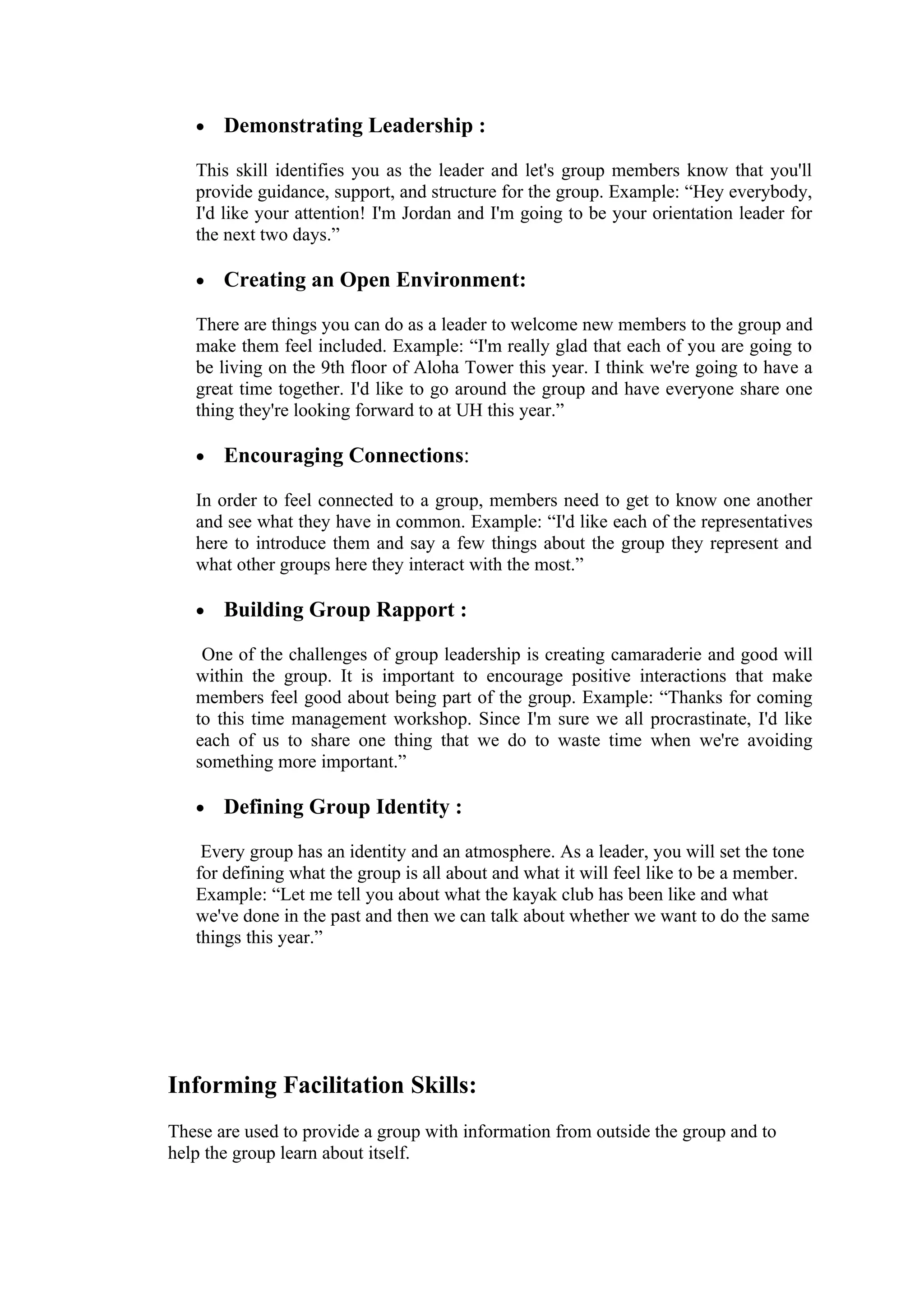 •   Demonstrating Leadership :

   This skill identifies you as the leader and let's group members know that you'll
   provide guidance, support, and structure for the group. Example: “Hey everybody,
   I'd like your attention! I'm Jordan and I'm going to be your orientation leader for
   the next two days.”

   •   Creating an Open Environment:

   There are things you can do as a leader to welcome new members to the group and
   make them feel included. Example: “I'm really glad that each of you are going to
   be living on the 9th floor of Aloha Tower this year. I think we're going to have a
   great time together. I'd like to go around the group and have everyone share one
   thing they're looking forward to at UH this year.”

   •   Encouraging Connections:

   In order to feel connected to a group, members need to get to know one another
   and see what they have in common. Example: “I'd like each of the representatives
   here to introduce them and say a few things about the group they represent and
   what other groups here they interact with the most.”

   •   Building Group Rapport :

    One of the challenges of group leadership is creating camaraderie and good will
   within the group. It is important to encourage positive interactions that make
   members feel good about being part of the group. Example: “Thanks for coming
   to this time management workshop. Since I'm sure we all procrastinate, I'd like
   each of us to share one thing that we do to waste time when we're avoiding
   something more important.”

   •   Defining Group Identity :

    Every group has an identity and an atmosphere. As a leader, you will set the tone
   for defining what the group is all about and what it will feel like to be a member.
   Example: “Let me tell you about what the kayak club has been like and what
   we've done in the past and then we can talk about whether we want to do the same
   things this year.”




Informing Facilitation Skills:
These are used to provide a group with information from outside the group and to
help the group learn about itself.
 