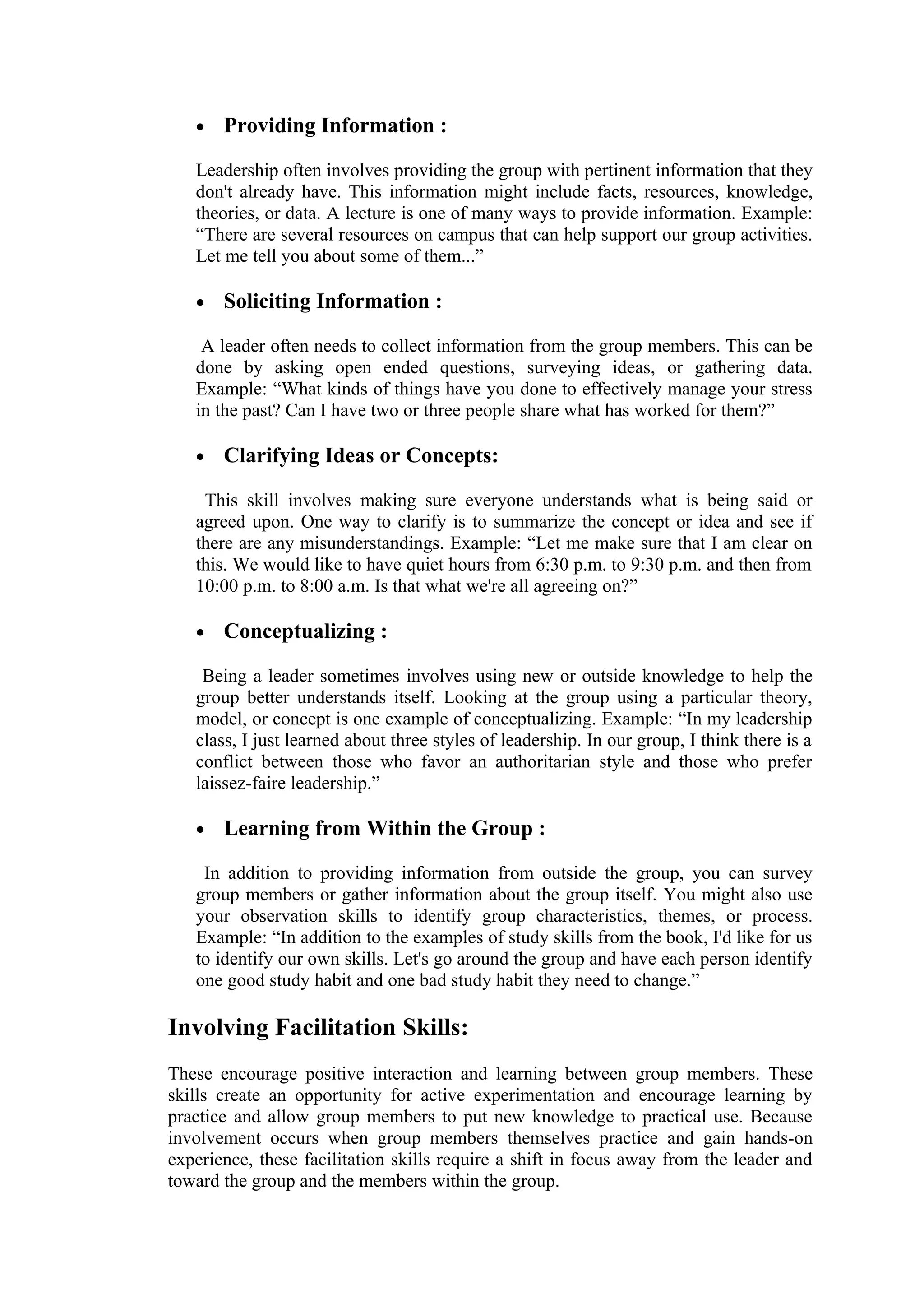•   Providing Information :

   Leadership often involves providing the group with pertinent information that they
   don't already have. This information might include facts, resources, knowledge,
   theories, or data. A lecture is one of many ways to provide information. Example:
   “There are several resources on campus that can help support our group activities.
   Let me tell you about some of them...”

   •   Soliciting Information :

    A leader often needs to collect information from the group members. This can be
   done by asking open ended questions, surveying ideas, or gathering data.
   Example: “What kinds of things have you done to effectively manage your stress
   in the past? Can I have two or three people share what has worked for them?”

   •   Clarifying Ideas or Concepts:

    This skill involves making sure everyone understands what is being said or
   agreed upon. One way to clarify is to summarize the concept or idea and see if
   there are any misunderstandings. Example: “Let me make sure that I am clear on
   this. We would like to have quiet hours from 6:30 p.m. to 9:30 p.m. and then from
   10:00 p.m. to 8:00 a.m. Is that what we're all agreeing on?”

   •   Conceptualizing :

    Being a leader sometimes involves using new or outside knowledge to help the
   group better understands itself. Looking at the group using a particular theory,
   model, or concept is one example of conceptualizing. Example: “In my leadership
   class, I just learned about three styles of leadership. In our group, I think there is a
   conflict between those who favor an authoritarian style and those who prefer
   laissez-faire leadership.”

   •   Learning from Within the Group :

    In addition to providing information from outside the group, you can survey
   group members or gather information about the group itself. You might also use
   your observation skills to identify group characteristics, themes, or process.
   Example: “In addition to the examples of study skills from the book, I'd like for us
   to identify our own skills. Let's go around the group and have each person identify
   one good study habit and one bad study habit they need to change.”

Involving Facilitation Skills:
These encourage positive interaction and learning between group members. These
skills create an opportunity for active experimentation and encourage learning by
practice and allow group members to put new knowledge to practical use. Because
involvement occurs when group members themselves practice and gain hands-on
experience, these facilitation skills require a shift in focus away from the leader and
toward the group and the members within the group.
 
