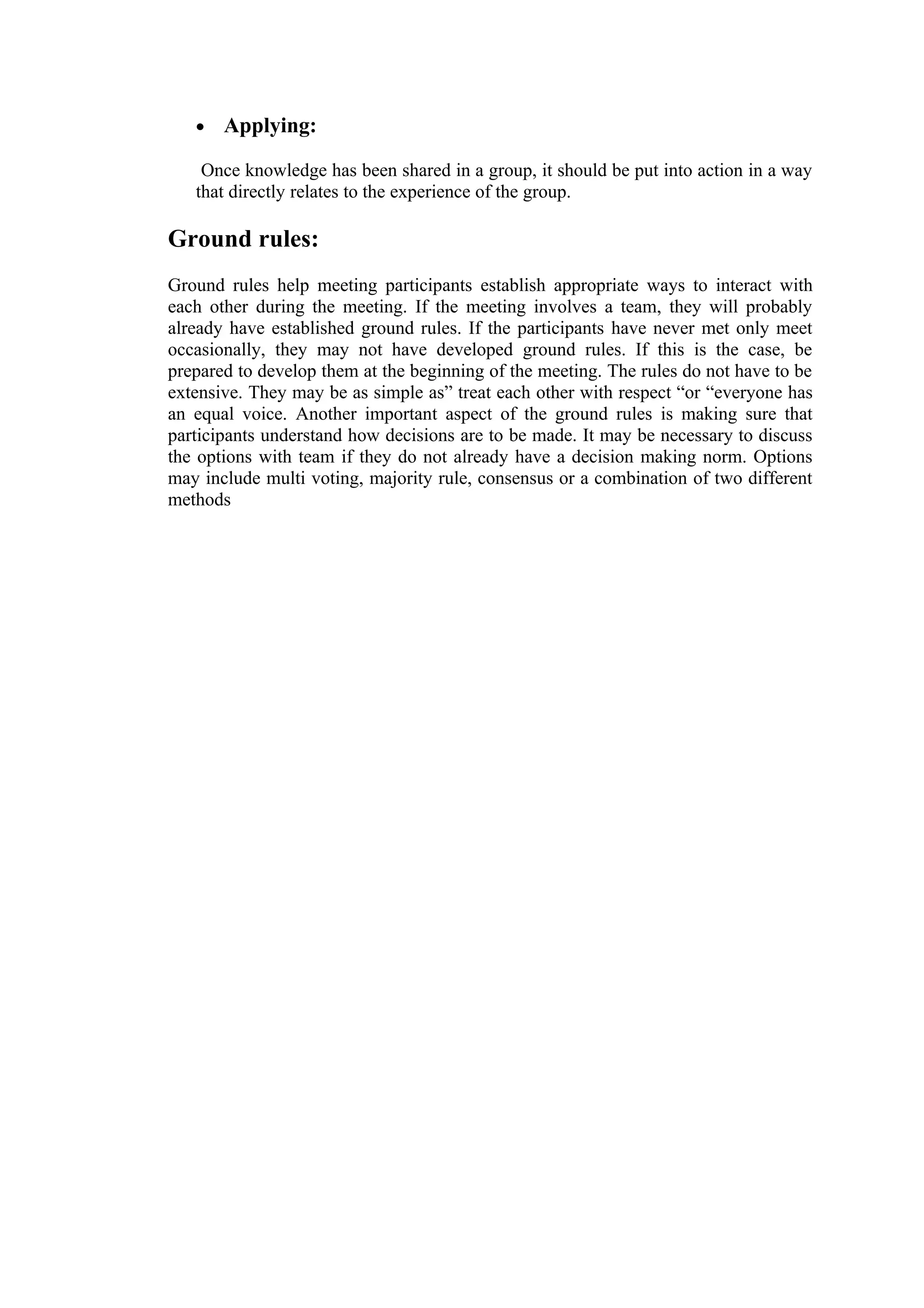 •   Applying:

    Once knowledge has been shared in a group, it should be put into action in a way
   that directly relates to the experience of the group.

Ground rules:
Ground rules help meeting participants establish appropriate ways to interact with
each other during the meeting. If the meeting involves a team, they will probably
already have established ground rules. If the participants have never met only meet
occasionally, they may not have developed ground rules. If this is the case, be
prepared to develop them at the beginning of the meeting. The rules do not have to be
extensive. They may be as simple as” treat each other with respect “or “everyone has
an equal voice. Another important aspect of the ground rules is making sure that
participants understand how decisions are to be made. It may be necessary to discuss
the options with team if they do not already have a decision making norm. Options
may include multi voting, majority rule, consensus or a combination of two different
methods
 