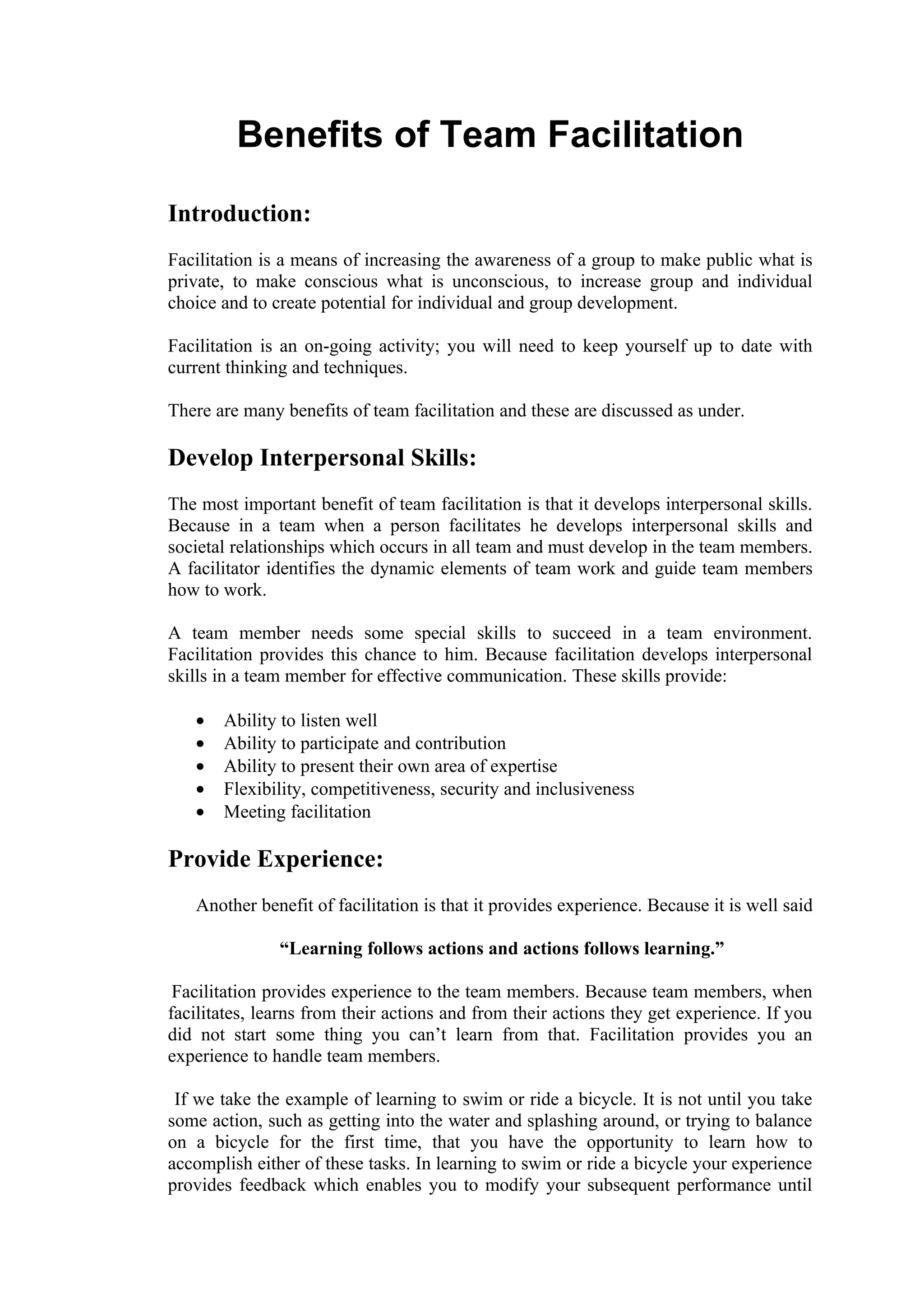 Benefits of Team Facilitation
Introduction:
Facilitation is a means of increasing the awareness of a group to make public what is
private, to make conscious what is unconscious, to increase group and individual
choice and to create potential for individual and group development.

Facilitation is an on-going activity; you will need to keep yourself up to date with
current thinking and techniques.

There are many benefits of team facilitation and these are discussed as under.

Develop Interpersonal Skills:
The most important benefit of team facilitation is that it develops interpersonal skills.
Because in a team when a person facilitates he develops interpersonal skills and
societal relationships which occurs in all team and must develop in the team members.
A facilitator identifies the dynamic elements of team work and guide team members
how to work.

A team member needs some special skills to succeed in a team environment.
Facilitation provides this chance to him. Because facilitation develops interpersonal
skills in a team member for effective communication. These skills provide:

   •   Ability to listen well
   •   Ability to participate and contribution
   •   Ability to present their own area of expertise
   •   Flexibility, competitiveness, security and inclusiveness
   •   Meeting facilitation

Provide Experience:
   Another benefit of facilitation is that it provides experience. Because it is well said

               “Learning follows actions and actions follows learning.”

 Facilitation provides experience to the team members. Because team members, when
facilitates, learns from their actions and from their actions they get experience. If you
did not start some thing you can’t learn from that. Facilitation provides you an
experience to handle team members.

 If we take the example of learning to swim or ride a bicycle. It is not until you take
some action, such as getting into the water and splashing around, or trying to balance
on a bicycle for the first time, that you have the opportunity to learn how to
accomplish either of these tasks. In learning to swim or ride a bicycle your experience
provides feedback which enables you to modify your subsequent performance until
 