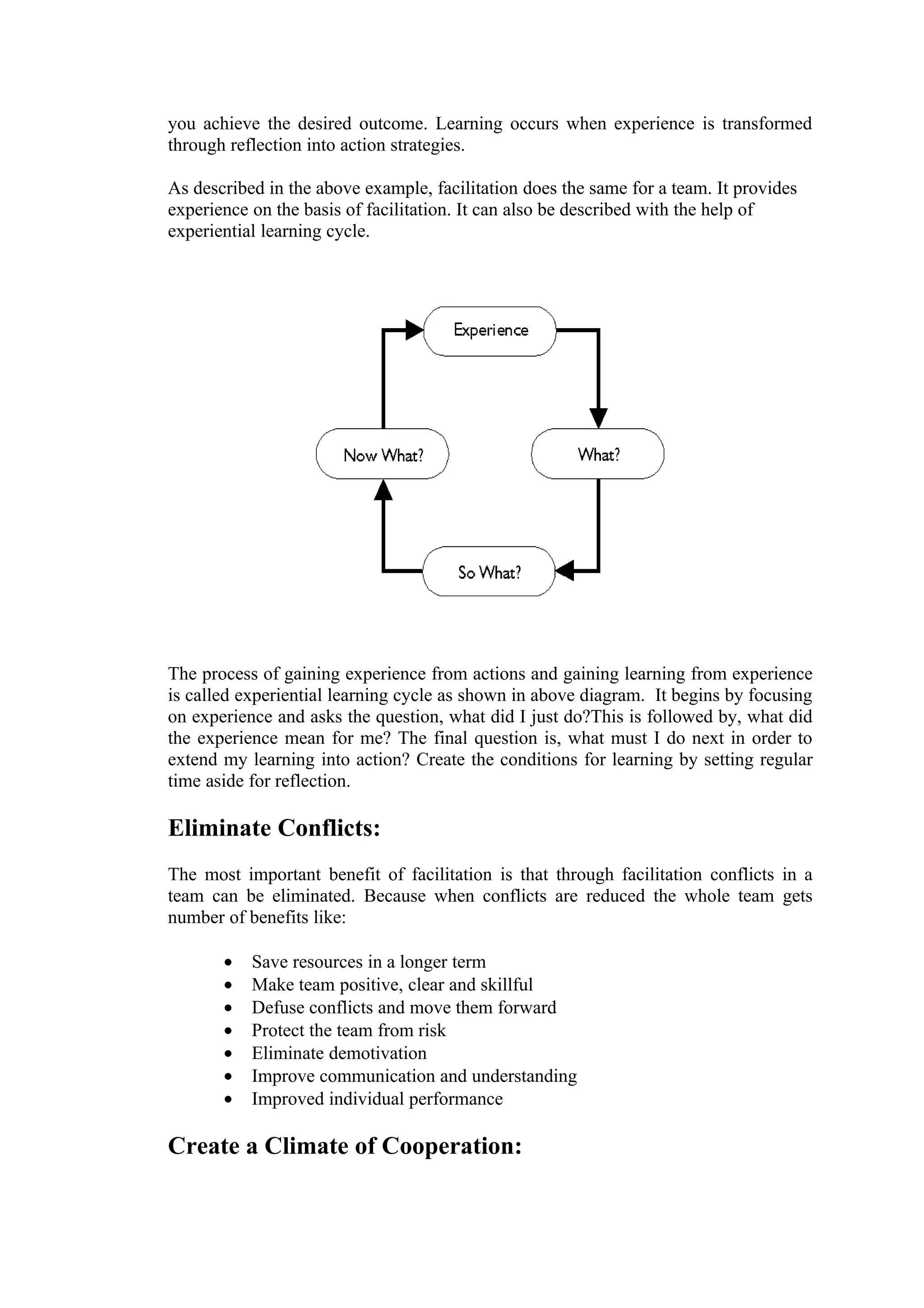 you achieve the desired outcome. Learning occurs when experience is transformed
through reflection into action strategies.

As described in the above example, facilitation does the same for a team. It provides
experience on the basis of facilitation. It can also be described with the help of
experiential learning cycle.




The process of gaining experience from actions and gaining learning from experience
is called experiential learning cycle as shown in above diagram. It begins by focusing
on experience and asks the question, what did I just do?This is followed by, what did
the experience mean for me? The final question is, what must I do next in order to
extend my learning into action? Create the conditions for learning by setting regular
time aside for reflection.

Eliminate Conflicts:
The most important benefit of facilitation is that through facilitation conflicts in a
team can be eliminated. Because when conflicts are reduced the whole team gets
number of benefits like:

       •   Save resources in a longer term
       •   Make team positive, clear and skillful
       •   Defuse conflicts and move them forward
       •   Protect the team from risk
       •   Eliminate demotivation
       •   Improve communication and understanding
       •   Improved individual performance

Create a Climate of Cooperation:
 