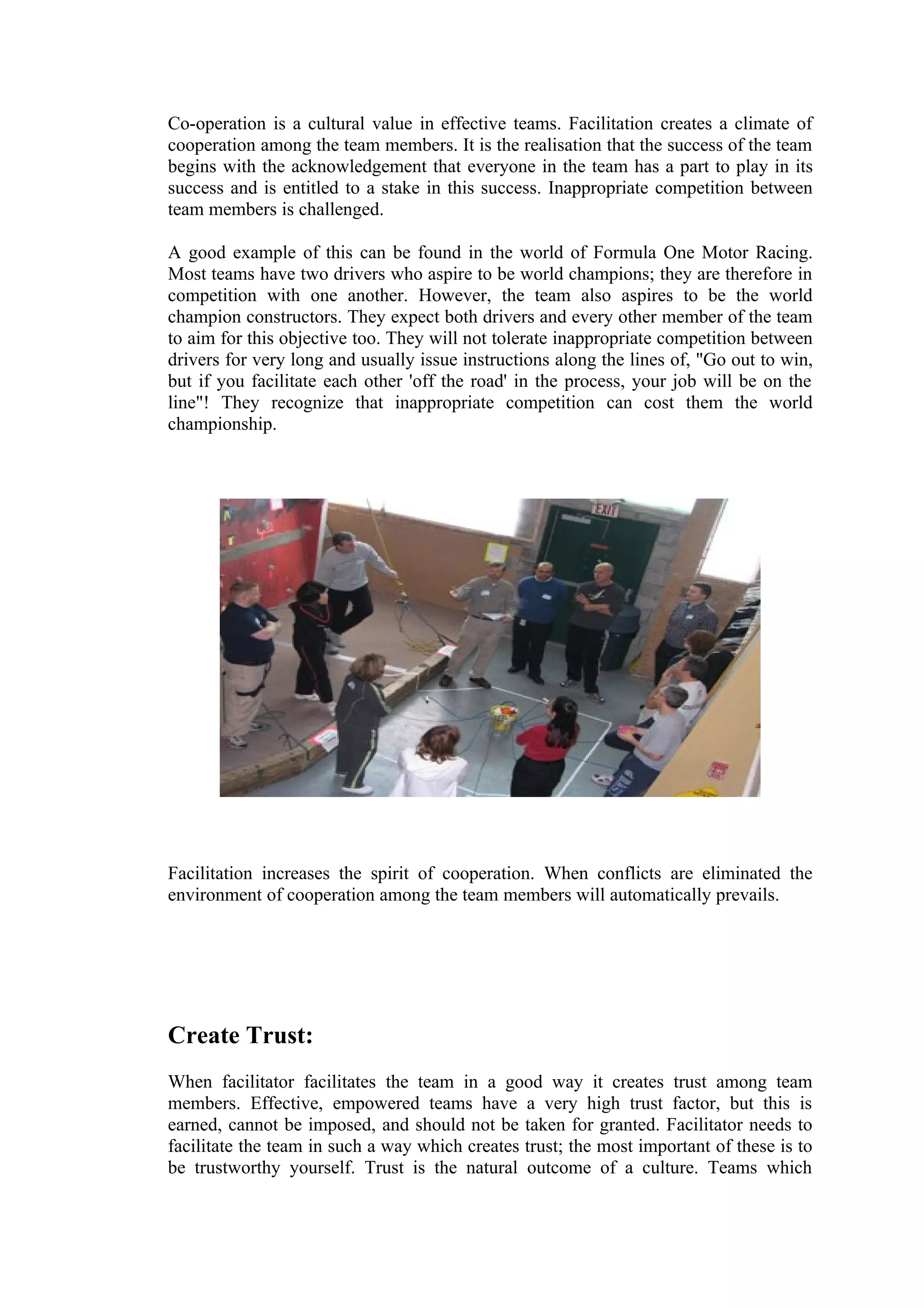 Co-operation is a cultural value in effective teams. Facilitation creates a climate of
cooperation among the team members. It is the realisation that the success of the team
begins with the acknowledgement that everyone in the team has a part to play in its
success and is entitled to a stake in this success. Inappropriate competition between
team members is challenged.

A good example of this can be found in the world of Formula One Motor Racing.
Most teams have two drivers who aspire to be world champions; they are therefore in
competition with one another. However, the team also aspires to be the world
champion constructors. They expect both drivers and every other member of the team
to aim for this objective too. They will not tolerate inappropriate competition between
drivers for very long and usually issue instructions along the lines of, "Go out to win,
but if you facilitate each other 'off the road' in the process, your job will be on the
line"! They recognize that inappropriate competition can cost them the world
championship.




Facilitation increases the spirit of cooperation. When conflicts are eliminated the
environment of cooperation among the team members will automatically prevails.




Create Trust:
When facilitator facilitates the team in a good way it creates trust among team
members. Effective, empowered teams have a very high trust factor, but this is
earned, cannot be imposed, and should not be taken for granted. Facilitator needs to
facilitate the team in such a way which creates trust; the most important of these is to
be trustworthy yourself. Trust is the natural outcome of a culture. Teams which
 