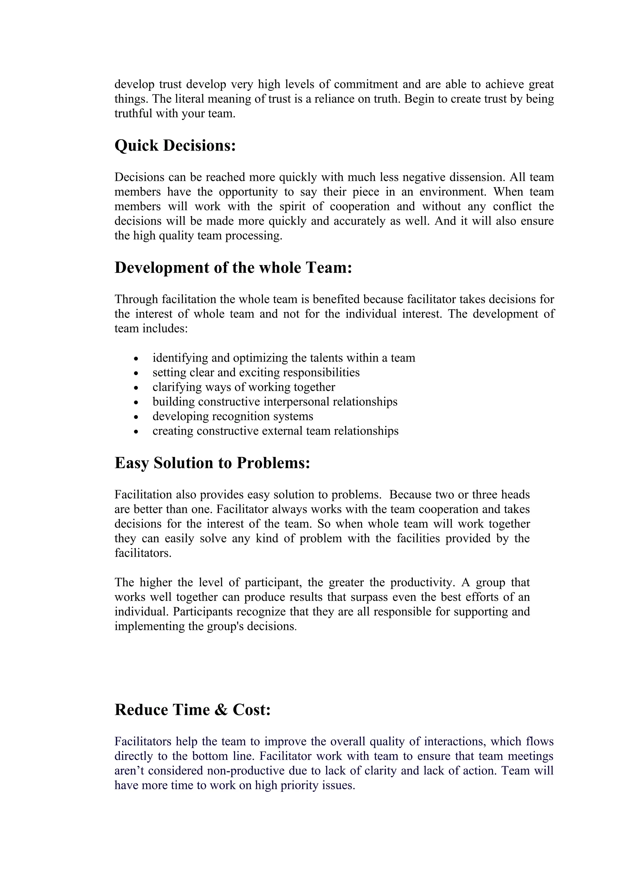 develop trust develop very high levels of commitment and are able to achieve great
things. The literal meaning of trust is a reliance on truth. Begin to create trust by being
truthful with your team.

Quick Decisions:
Decisions can be reached more quickly with much less negative dissension. All team
members have the opportunity to say their piece in an environment. When team
members will work with the spirit of cooperation and without any conflict the
decisions will be made more quickly and accurately as well. And it will also ensure
the high quality team processing.

Development of the whole Team:
Through facilitation the whole team is benefited because facilitator takes decisions for
the interest of whole team and not for the individual interest. The development of
team includes:

   •   identifying and optimizing the talents within a team
   •   setting clear and exciting responsibilities
   •   clarifying ways of working together
   •   building constructive interpersonal relationships
   •   developing recognition systems
   •   creating constructive external team relationships

Easy Solution to Problems:
Facilitation also provides easy solution to problems. Because two or three heads
are better than one. Facilitator always works with the team cooperation and takes
decisions for the interest of the team. So when whole team will work together
they can easily solve any kind of problem with the facilities provided by the
facilitators.

The higher the level of participant, the greater the productivity. A group that
works well together can produce results that surpass even the best efforts of an
individual. Participants recognize that they are all responsible for supporting and
implementing the group's decisions.




Reduce Time & Cost:
Facilitators help the team to improve the overall quality of interactions, which flows
directly to the bottom line. Facilitator work with team to ensure that team meetings
aren’t considered non-productive due to lack of clarity and lack of action. Team will
have more time to work on high priority issues.
 