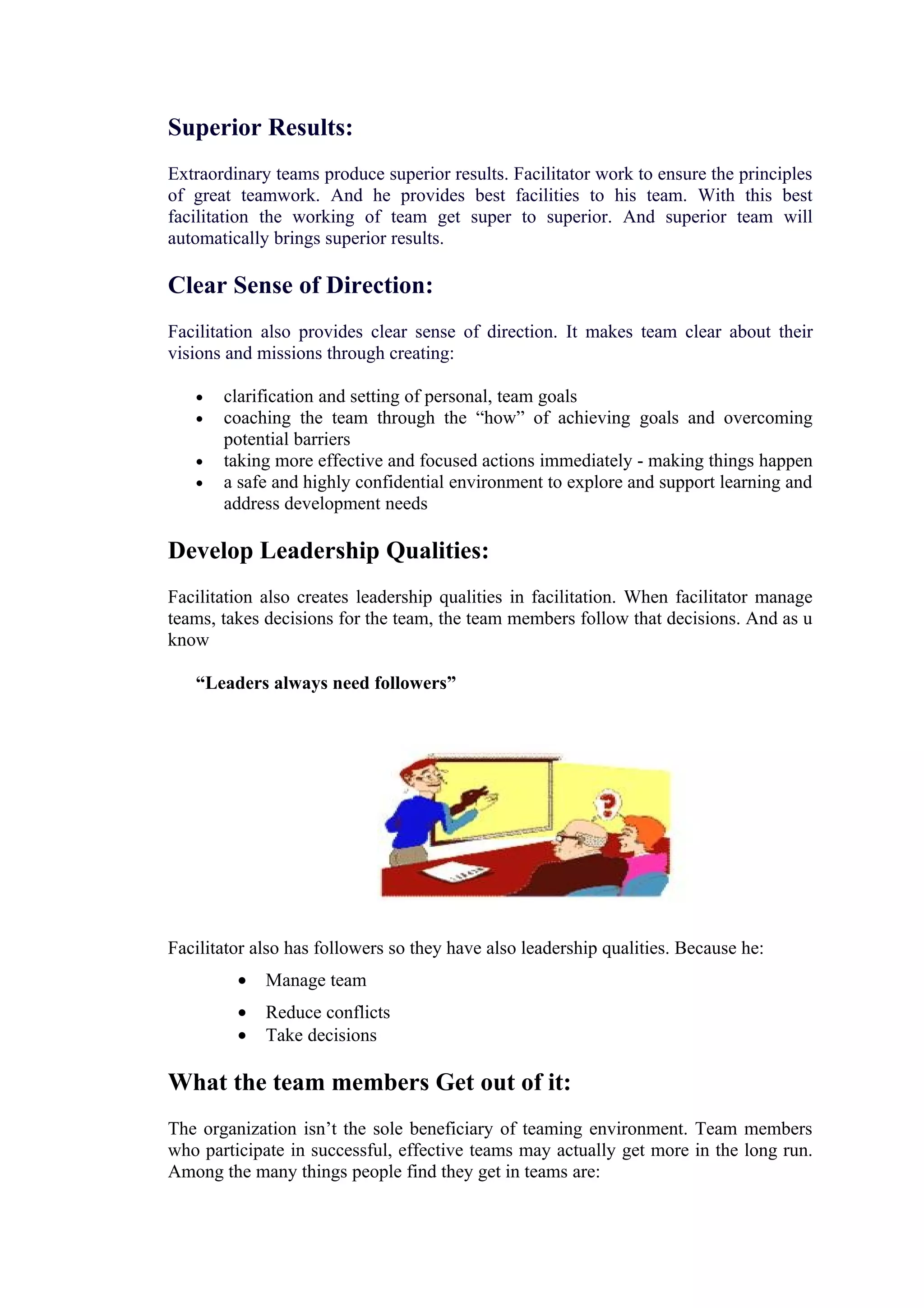 Superior Results:
Extraordinary teams produce superior results. Facilitator work to ensure the principles
of great teamwork. And he provides best facilities to his team. With this best
facilitation the working of team get super to superior. And superior team will
automatically brings superior results.

Clear Sense of Direction:
Facilitation also provides clear sense of direction. It makes team clear about their
visions and missions through creating:

   •   clarification and setting of personal, team goals
   •   coaching the team through the “how” of achieving goals and overcoming
       potential barriers
   •   taking more effective and focused actions immediately - making things happen
   •   a safe and highly confidential environment to explore and support learning and
       address development needs

Develop Leadership Qualities:
Facilitation also creates leadership qualities in facilitation. When facilitator manage
teams, takes decisions for the team, the team members follow that decisions. And as u
know

   “Leaders always need followers”




Facilitator also has followers so they have also leadership qualities. Because he:
         •   Manage team
         •   Reduce conflicts
         •   Take decisions

What the team members Get out of it:
The organization isn’t the sole beneficiary of teaming environment. Team members
who participate in successful, effective teams may actually get more in the long run.
Among the many things people find they get in teams are:
 