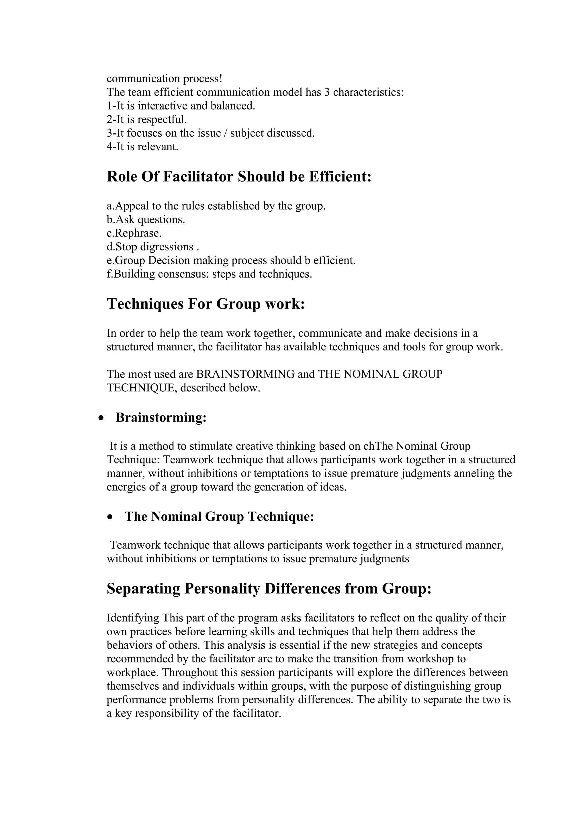communication process!
 The team efficient communication model has 3 characteristics:
 1-It is interactive and balanced.
 2-It is respectful.
 3-It focuses on the issue / subject discussed.
 4-It is relevant.

 Role Of Facilitator Should be Efficient:
 a.Appeal to the rules established by the group.
 b.Ask questions.
 c.Rephrase.
 d.Stop digressions .
 e.Group Decision making process should b efficient.
 f.Building consensus: steps and techniques.

 Techniques For Group work:
 In order to help the team work together, communicate and make decisions in a
 structured manner, the facilitator has available techniques and tools for group work.

 The most used are BRAINSTORMING and THE NOMINAL GROUP
 TECHNIQUE, described below.

• Brainstorming:

  It is a method to stimulate creative thinking based on chThe Nominal Group
 Technique: Teamwork technique that allows participants work together in a structured
 manner, without inhibitions or temptations to issue premature judgments anneling the
 energies of a group toward the generation of ideas.

 • The Nominal Group Technique:

 Teamwork technique that allows participants work together in a structured manner,
 without inhibitions or temptations to issue premature judgments

 Separating Personality Differences from Group:
 Identifying This part of the program asks facilitators to reflect on the quality of their
 own practices before learning skills and techniques that help them address the
 behaviors of others. This analysis is essential if the new strategies and concepts
 recommended by the facilitator are to make the transition from workshop to
 workplace. Throughout this session participants will explore the differences between
 themselves and individuals within groups, with the purpose of distinguishing group
 performance problems from personality differences. The ability to separate the two is
 a key responsibility of the facilitator.
 