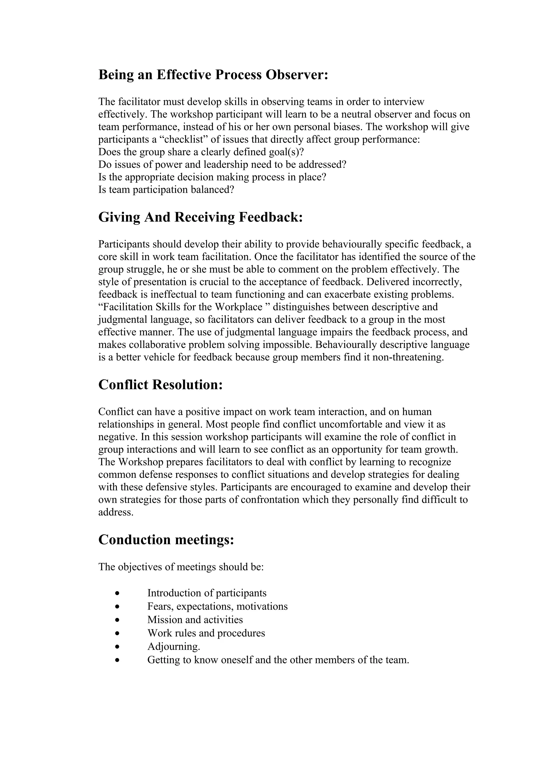 Being an Effective Process Observer:
The facilitator must develop skills in observing teams in order to interview
effectively. The workshop participant will learn to be a neutral observer and focus on
team performance, instead of his or her own personal biases. The workshop will give
participants a “checklist” of issues that directly affect group performance:
Does the group share a clearly defined goal(s)?
Do issues of power and leadership need to be addressed?
Is the appropriate decision making process in place?
Is team participation balanced?

Giving And Receiving Feedback:
Participants should develop their ability to provide behaviourally specific feedback, a
core skill in work team facilitation. Once the facilitator has identified the source of the
group struggle, he or she must be able to comment on the problem effectively. The
style of presentation is crucial to the acceptance of feedback. Delivered incorrectly,
feedback is ineffectual to team functioning and can exacerbate existing problems.
“Facilitation Skills for the Workplace ” distinguishes between descriptive and
judgmental language, so facilitators can deliver feedback to a group in the most
effective manner. The use of judgmental language impairs the feedback process, and
makes collaborative problem solving impossible. Behaviourally descriptive language
is a better vehicle for feedback because group members find it non-threatening.

Conflict Resolution:
Conflict can have a positive impact on work team interaction, and on human
relationships in general. Most people find conflict uncomfortable and view it as
negative. In this session workshop participants will examine the role of conflict in
group interactions and will learn to see conflict as an opportunity for team growth.
The Workshop prepares facilitators to deal with conflict by learning to recognize
common defense responses to conflict situations and develop strategies for dealing
with these defensive styles. Participants are encouraged to examine and develop their
own strategies for those parts of confrontation which they personally find difficult to
address.

Conduction meetings:
The objectives of meetings should be:

   •       Introduction of participants
   •       Fears, expectations, motivations
   •       Mission and activities
   •       Work rules and procedures
   •       Adjourning.
   •       Getting to know oneself and the other members of the team.
 