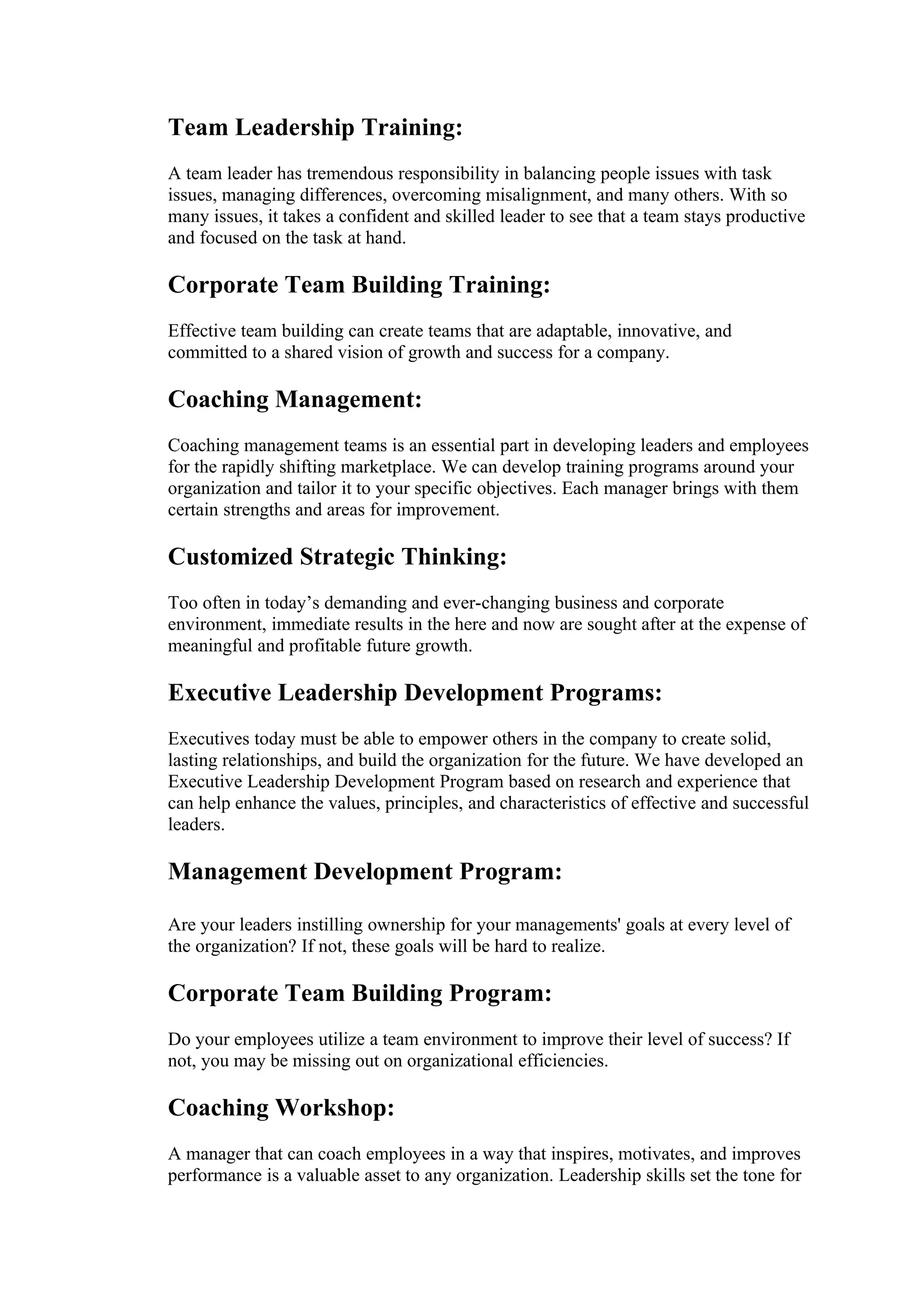 Team Leadership Training:
A team leader has tremendous responsibility in balancing people issues with task
issues, managing differences, overcoming misalignment, and many others. With so
many issues, it takes a confident and skilled leader to see that a team stays productive
and focused on the task at hand.

Corporate Team Building Training:
Effective team building can create teams that are adaptable, innovative, and
committed to a shared vision of growth and success for a company.

Coaching Management:
Coaching management teams is an essential part in developing leaders and employees
for the rapidly shifting marketplace. We can develop training programs around your
organization and tailor it to your specific objectives. Each manager brings with them
certain strengths and areas for improvement.

Customized Strategic Thinking:
Too often in today’s demanding and ever-changing business and corporate
environment, immediate results in the here and now are sought after at the expense of
meaningful and profitable future growth.

Executive Leadership Development Programs:
Executives today must be able to empower others in the company to create solid,
lasting relationships, and build the organization for the future. We have developed an
Executive Leadership Development Program based on research and experience that
can help enhance the values, principles, and characteristics of effective and successful
leaders.

Management Development Program:

Are your leaders instilling ownership for your managements' goals at every level of
the organization? If not, these goals will be hard to realize.

Corporate Team Building Program:
Do your employees utilize a team environment to improve their level of success? If
not, you may be missing out on organizational efficiencies.

Coaching Workshop:
A manager that can coach employees in a way that inspires, motivates, and improves
performance is a valuable asset to any organization. Leadership skills set the tone for
 