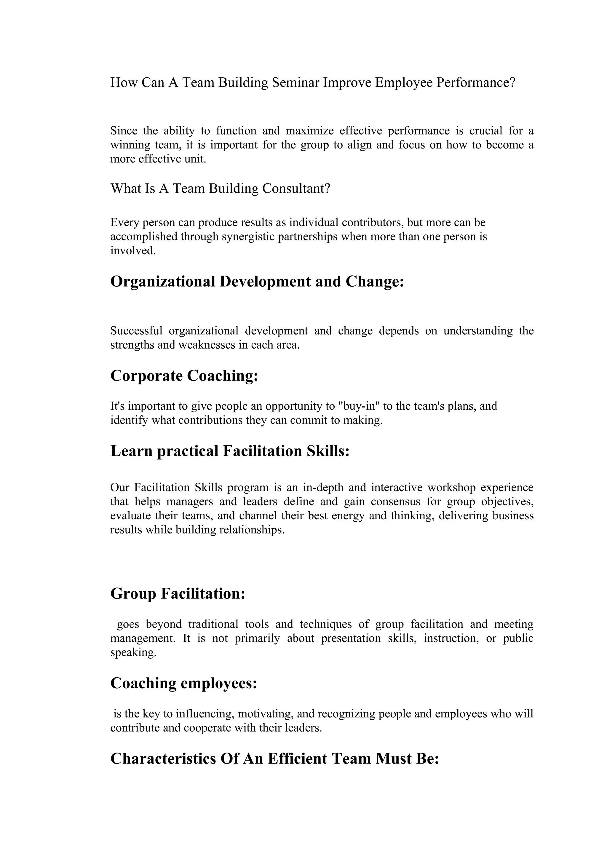 How Can A Team Building Seminar Improve Employee Performance?


Since the ability to function and maximize effective performance is crucial for a
winning team, it is important for the group to align and focus on how to become a
more effective unit.

What Is A Team Building Consultant?

Every person can produce results as individual contributors, but more can be
accomplished through synergistic partnerships when more than one person is
involved.

Organizational Development and Change:

Successful organizational development and change depends on understanding the
strengths and weaknesses in each area.

Corporate Coaching:
It's important to give people an opportunity to "buy-in" to the team's plans, and
identify what contributions they can commit to making.

Learn practical Facilitation Skills:

Our Facilitation Skills program is an in-depth and interactive workshop experience
that helps managers and leaders define and gain consensus for group objectives,
evaluate their teams, and channel their best energy and thinking, delivering business
results while building relationships.




Group Facilitation:
 goes beyond traditional tools and techniques of group facilitation and meeting
management. It is not primarily about presentation skills, instruction, or public
speaking.

Coaching employees:
 is the key to influencing, motivating, and recognizing people and employees who will
contribute and cooperate with their leaders.

Characteristics Of An Efficient Team Must Be:
 