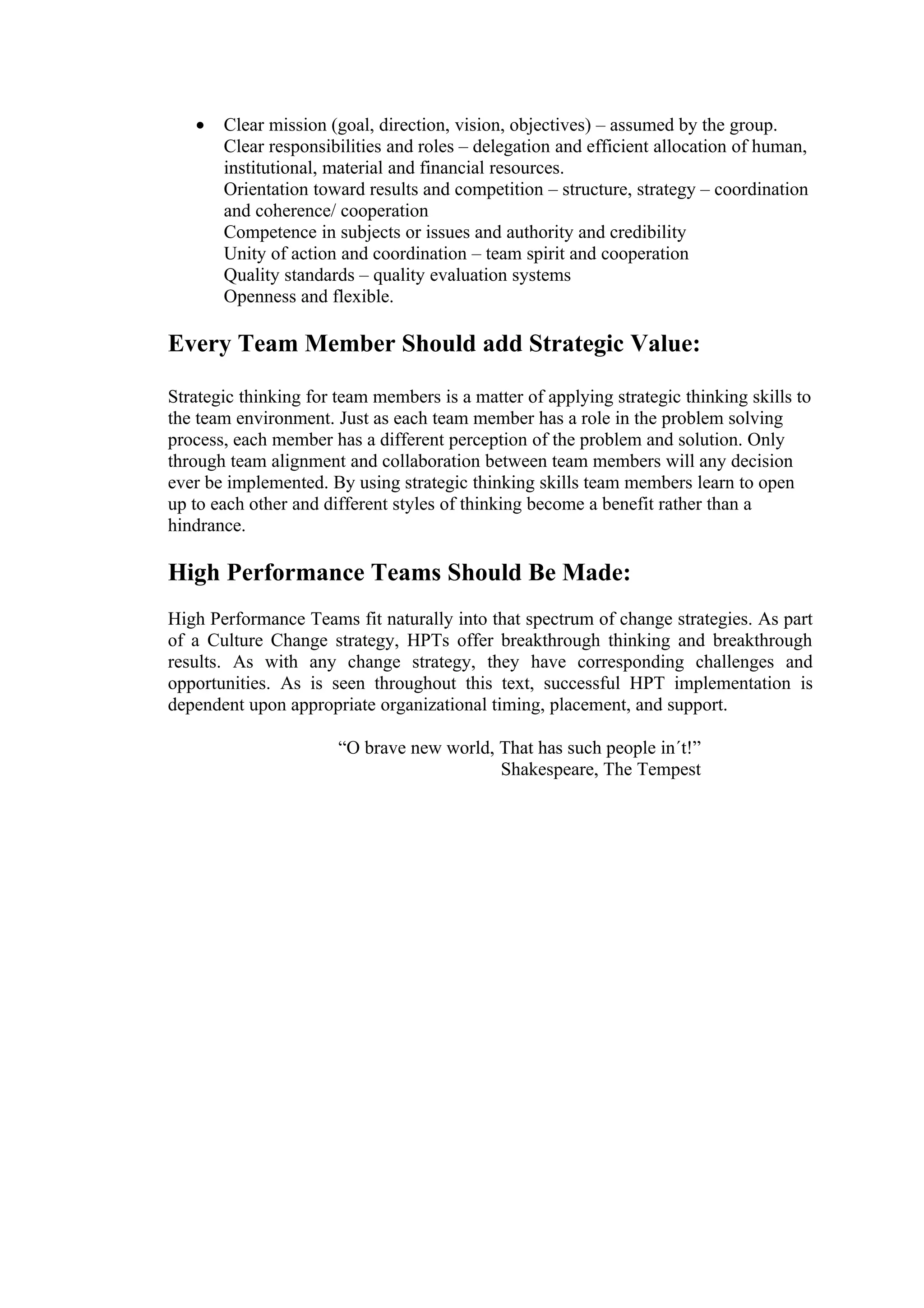•   Clear mission (goal, direction, vision, objectives) – assumed by the group.
       Clear responsibilities and roles – delegation and efficient allocation of human,
       institutional, material and financial resources.
       Orientation toward results and competition – structure, strategy – coordination
       and coherence/ cooperation
       Competence in subjects or issues and authority and credibility
       Unity of action and coordination – team spirit and cooperation
       Quality standards – quality evaluation systems
       Openness and flexible.

Every Team Member Should add Strategic Value:

Strategic thinking for team members is a matter of applying strategic thinking skills to
the team environment. Just as each team member has a role in the problem solving
process, each member has a different perception of the problem and solution. Only
through team alignment and collaboration between team members will any decision
ever be implemented. By using strategic thinking skills team members learn to open
up to each other and different styles of thinking become a benefit rather than a
hindrance.

High Performance Teams Should Be Made:
High Performance Teams fit naturally into that spectrum of change strategies. As part
of a Culture Change strategy, HPTs offer breakthrough thinking and breakthrough
results. As with any change strategy, they have corresponding challenges and
opportunities. As is seen throughout this text, successful HPT implementation is
dependent upon appropriate organizational timing, placement, and support.

                       “O brave new world, That has such people in´t!”
                                           Shakespeare, The Tempest
 