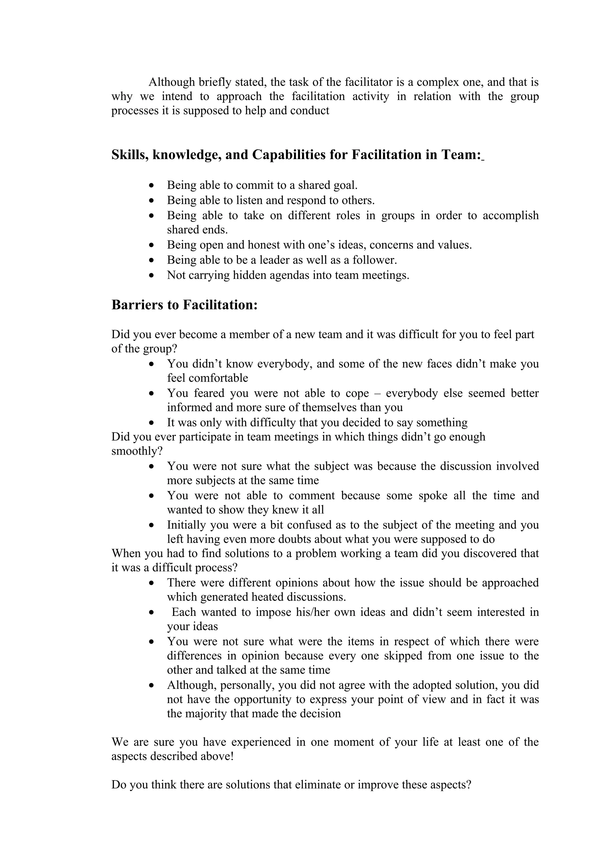 Although briefly stated, the task of the facilitator is a complex one, and that is
why we intend to approach the facilitation activity in relation with the group
processes it is supposed to help and conduct


Skills, knowledge, and Capabilities for Facilitation in Team:

       •   Being able to commit to a shared goal.
       •   Being able to listen and respond to others.
       •   Being able to take on different roles in groups in order to accomplish
           shared ends.
       •   Being open and honest with one’s ideas, concerns and values.
       •   Being able to be a leader as well as a follower.
       •   Not carrying hidden agendas into team meetings.

Barriers to Facilitation:

Did you ever become a member of a new team and it was difficult for you to feel part
of the group?
        • You didn’t know everybody, and some of the new faces didn’t make you
            feel comfortable
        • You feared you were not able to cope – everybody else seemed better
            informed and more sure of themselves than you
        • It was only with difficulty that you decided to say something
Did you ever participate in team meetings in which things didn’t go enough
smoothly?
        • You were not sure what the subject was because the discussion involved
            more subjects at the same time
        • You were not able to comment because some spoke all the time and
            wanted to show they knew it all
        • Initially you were a bit confused as to the subject of the meeting and you
            left having even more doubts about what you were supposed to do
When you had to find solutions to a problem working a team did you discovered that
it was a difficult process?
        • There were different opinions about how the issue should be approached
            which generated heated discussions.
        • Each wanted to impose his/her own ideas and didn’t seem interested in
            your ideas
        • You were not sure what were the items in respect of which there were
            differences in opinion because every one skipped from one issue to the
            other and talked at the same time
        • Although, personally, you did not agree with the adopted solution, you did
            not have the opportunity to express your point of view and in fact it was
            the majority that made the decision

We are sure you have experienced in one moment of your life at least one of the
aspects described above!

Do you think there are solutions that eliminate or improve these aspects?
 