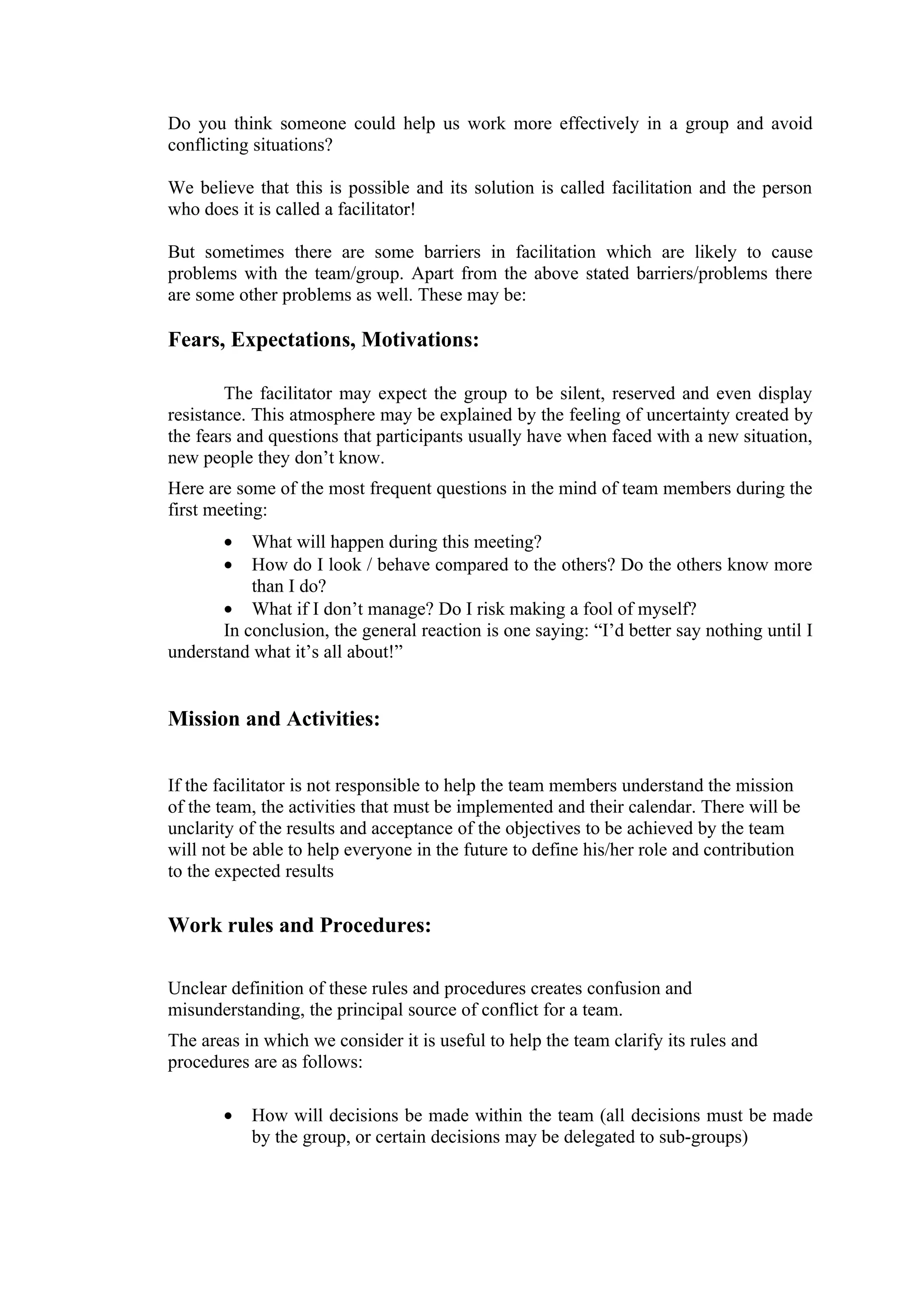 Do you think someone could help us work more effectively in a group and avoid
conflicting situations?

We believe that this is possible and its solution is called facilitation and the person
who does it is called a facilitator!

But sometimes there are some barriers in facilitation which are likely to cause
problems with the team/group. Apart from the above stated barriers/problems there
are some other problems as well. These may be:

Fears, Expectations, Motivations:

        The facilitator may expect the group to be silent, reserved and even display
resistance. This atmosphere may be explained by the feeling of uncertainty created by
the fears and questions that participants usually have when faced with a new situation,
new people they don’t know.
Here are some of the most frequent questions in the mind of team members during the
first meeting:
       •   What will happen during this meeting?
       •   How do I look / behave compared to the others? Do the others know more
           than I do?
       • What if I don’t manage? Do I risk making a fool of myself?
       In conclusion, the general reaction is one saying: “I’d better say nothing until I
understand what it’s all about!”


Mission and Activities:


If the facilitator is not responsible to help the team members understand the mission
of the team, the activities that must be implemented and their calendar. There will be
unclarity of the results and acceptance of the objectives to be achieved by the team
will not be able to help everyone in the future to define his/her role and contribution
to the expected results

Work rules and Procedures:

Unclear definition of these rules and procedures creates confusion and
misunderstanding, the principal source of conflict for a team.
The areas in which we consider it is useful to help the team clarify its rules and
procedures are as follows:

       •   How will decisions be made within the team (all decisions must be made
           by the group, or certain decisions may be delegated to sub-groups)
 