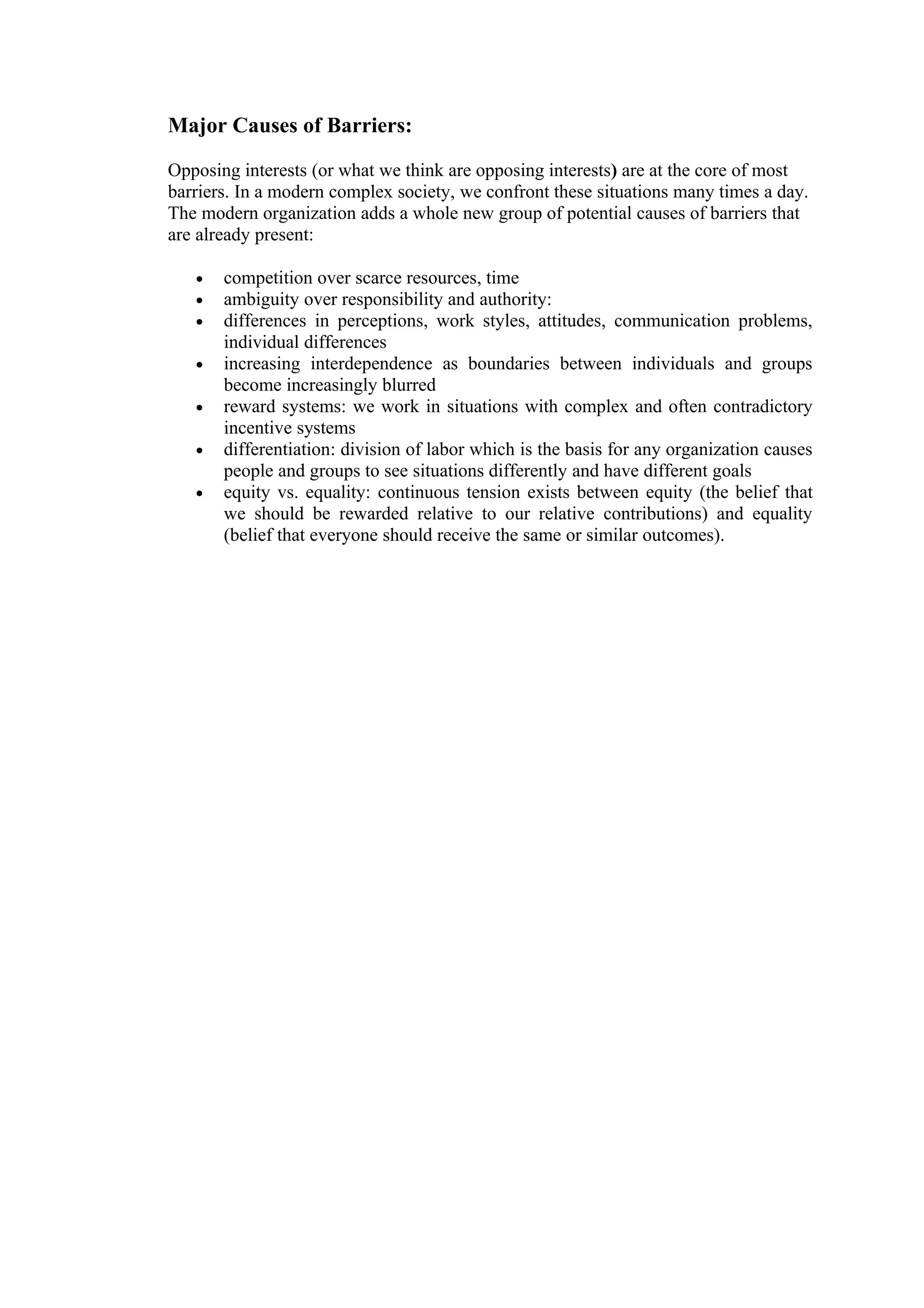 Major Causes of Barriers:

Opposing interests (or what we think are opposing interests) are at the core of most
barriers. In a modern complex society, we confront these situations many times a day.
The modern organization adds a whole new group of potential causes of barriers that
are already present:

   •   competition over scarce resources, time
   •   ambiguity over responsibility and authority:
   •   differences in perceptions, work styles, attitudes, communication problems,
       individual differences
   •   increasing interdependence as boundaries between individuals and groups
       become increasingly blurred
   •   reward systems: we work in situations with complex and often contradictory
       incentive systems
   •   differentiation: division of labor which is the basis for any organization causes
       people and groups to see situations differently and have different goals
   •   equity vs. equality: continuous tension exists between equity (the belief that
       we should be rewarded relative to our relative contributions) and equality
       (belief that everyone should receive the same or similar outcomes).
 