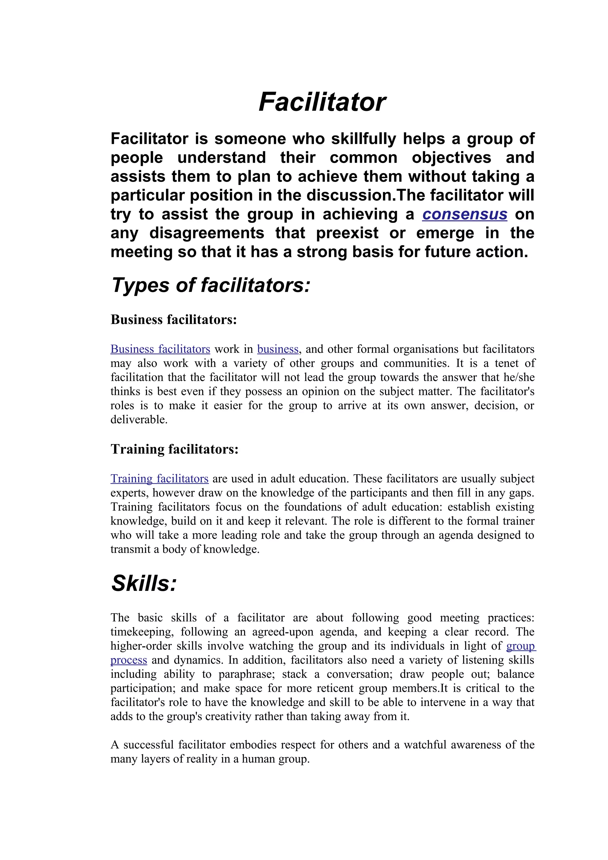 Facilitator
Facilitator is someone who skillfully helps a group of
people understand their common objectives and
assists them to plan to achieve them without taking a
particular position in the discussion.The facilitator will
try to assist the group in achieving a consensus on
any disagreements that preexist or emerge in the
meeting so that it has a strong basis for future action.

Types of facilitators:
Business facilitators:

Business facilitators work in business, and other formal organisations but facilitators
may also work with a variety of other groups and communities. It is a tenet of
facilitation that the facilitator will not lead the group towards the answer that he/she
thinks is best even if they possess an opinion on the subject matter. The facilitator's
roles is to make it easier for the group to arrive at its own answer, decision, or
deliverable.

Training facilitators:

Training facilitators are used in adult education. These facilitators are usually subject
experts, however draw on the knowledge of the participants and then fill in any gaps.
Training facilitators focus on the foundations of adult education: establish existing
knowledge, build on it and keep it relevant. The role is different to the formal trainer
who will take a more leading role and take the group through an agenda designed to
transmit a body of knowledge.


Skills:
The basic skills of a facilitator are about following good meeting practices:
timekeeping, following an agreed-upon agenda, and keeping a clear record. The
higher-order skills involve watching the group and its individuals in light of group
process and dynamics. In addition, facilitators also need a variety of listening skills
including ability to paraphrase; stack a conversation; draw people out; balance
participation; and make space for more reticent group members.It is critical to the
facilitator's role to have the knowledge and skill to be able to intervene in a way that
adds to the group's creativity rather than taking away from it.

A successful facilitator embodies respect for others and a watchful awareness of the
many layers of reality in a human group.
 