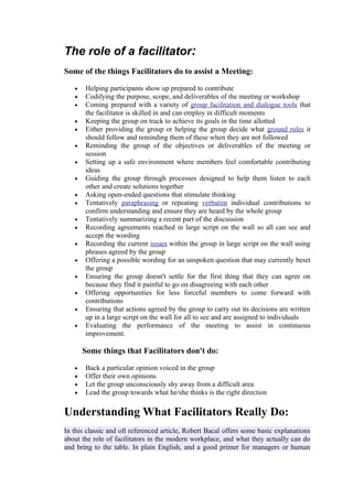 The role of a facilitator:
Some of the things Facilitators do to assist a Meeting:

   •   Helping participants show up prepared to contribute
   •   Codifying the purpose, scope, and deliverables of the meeting or workshop
   •   Coming prepared with a variety of group facilitation and dialogue tools that
       the facilitator is skilled in and can employ in difficult moments
   •   Keeping the group on track to achieve its goals in the time allotted
   •   Either providing the group or helping the group decide what ground rules it
       should follow and reminding them of these when they are not followed
   •   Reminding the group of the objectives or deliverables of the meeting or
       session
   •   Setting up a safe environment where members feel comfortable contributing
       ideas
   •   Guiding the group through processes designed to help them listen to each
       other and create solutions together
   •   Asking open-ended questions that stimulate thinking
   •   Tentatively paraphrasing or repeating verbatim individual contributions to
       confirm understanding and ensure they are heard by the whole group
   •   Tentatively summarizing a recent part of the discussion
   •   Recording agreements reached in large script on the wall so all can see and
       accept the wording
   •   Recording the current issues within the group in large script on the wall using
       phrases agreed by the group
   •   Offering a possible wording for an unspoken question that may currently beset
       the group
   •   Ensuring the group doesn't settle for the first thing that they can agree on
       because they find it painful to go on disagreeing with each other
   •   Offering opportunities for less forceful members to come forward with
       contributions
   •   Ensuring that actions agreed by the group to carry out its decisions are written
       up in a large script on the wall for all to see and are assigned to individuals
   •   Evaluating the performance of the meeting to assist in continuous
       improvement.

       Some things that Facilitators don't do:

   •   Back a particular opinion voiced in the group
   •   Offer their own opinions
   •   Let the group unconsciously shy away from a difficult area
   •   Lead the group towards what he/she thinks is the right direction

Understanding What Facilitators Really Do:
In this classic and oft referenced article, Robert Bacal offers some basic explanations
about the role of facilitators in the modern workplace, and what they actually can do
and bring to the table. In plain English, and a good primer for managers or human
 