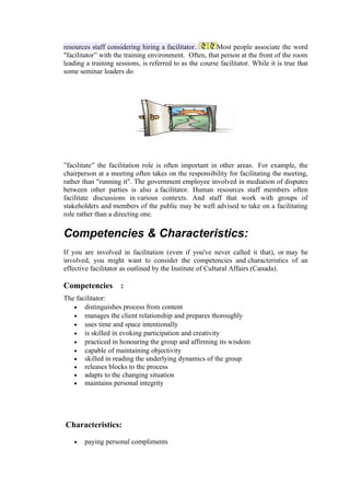 resources staff considering hiring a facilitator.       Most people associate the word
"facilitator” with the training environment. Often, that person at the front of the room
leading a training sessions, is referred to as the course facilitator. While it is true that
some seminar leaders do




”facilitate” the facilitation role is often important in other areas. For example, the
chairperson at a meeting often takes on the responsibility for facilitating the meeting,
rather than "running it". The government employee involved in mediation of disputes
between other parties is also a facilitator. Human resources staff members often
facilitate discussions in various contexts. And staff that work with groups of
stakeholders and members of the public may be well advised to take on a facilitating
role rather than a directing one.

Competencies & Characteristics:
If you are involved in facilitation (even if you've never called it that), or may be
involved, you might want to consider the competencies and characteristics of an
effective facilitator as outlined by the Institute of Cultural Affairs (Canada).

Competencies :
The facilitator:
   • distinguishes process from content
   • manages the client relationship and prepares thoroughly
   • uses time and space intentionally
   • is skilled in evoking participation and creativity
   • practiced in honouring the group and affirming its wisdom
   • capable of maintaining objectivity
   • skilled in reading the underlying dynamics of the group
   • releases blocks to the process
   • adapts to the changing situation
   • maintains personal integrity




Characteristics:

   •   paying personal compliments
 