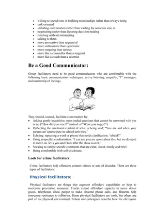 •   willing to spend time in building relationships rather than always being
   •   task-oriented
   •   initiating conversation rather than waiting for someone else to
   •   negotiating rather than dictating decision-making
   •   listening without interrupting
   •   talking to them
   •   more persuasive than sequential
   •   more enthusiastic than systematic
   •   more outgoing than serious
   •   more like a counsellor than a sergeant
   •   more like a coach than a scientist

Be a Good Communicator:
Group facilitators need to be good communicators who are comfortable with the
following basic communication techniques: active listening, empathy, “I” messages,
and ownership of feelings.




They should, instead, facilitate conversation by:
• Asking gently inquisitive, open ended questions that cannot be answered with yes
   or no (“How did you react?” instead of “Were you angry?”)
• Reflecting the emotional content of what is being said; “You are sad when your
   parent can’t participate in school activities.”
• Echoing: repeating a word or phrase that needs clarification; “afraid?”
• Using respectful confrontation: “I can see you are upset about this, but we do need
   to move on, let’s you and I talk after the class is over.”
• Sticking to simple speech: comments that are clear, direct, timely and brief.
• Being comfortable with self-disclosure.

Look for crime facilitators:

 Crime facilitators help offenders commit crimes or acts of disorder. There are three
 types of facilitators:

 Physical facilitators:

 Physical facilitators are things that augment offenders' capabilities or help to
overcome prevention measures. Trucks extend offenders' capacity to move stolen
goods, telephones allow people to make obscene phone calls, and firearms help
overcome resistance to robberies. Some physical facilitators are tools, but others are
part of the physical environment. Felson and colleagues describe how the old layout
 