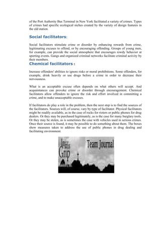 of the Port Authority Bus Terminal in New York facilitated a variety of crimes. Types
of crimes had specific ecological niches created by the variety of design features in
the old station.

Social facilitators:

Social facilitators stimulate crime or disorder by enhancing rewards from crime,
legitimating excuses to offend, or by encouraging offending. Groups of young men,
for example, can provide the social atmosphere that encourages rowdy behavior at
sporting events. Gangs and organized criminal networks facilitate criminal activity by
their members.
Chemical facilitators :

Increase offenders' abilities to ignore risks or moral prohibitions. Some offenders, for
example, drink heavily or use drugs before a crime in order to decrease their
nervousness.

What is an acceptable excuse often depends on what others will accept. And
acquaintances can provoke crime or disorder through encouragement. Chemical
facilitators allow offenders to ignore the risk and effort involved in committing a
crime, and to make unacceptable excuses.

If facilitators do play a role in the problem, then the next step is to find the sources of
the facilitators. Sources will, of course, vary by type of facilitator. Physical facilitators
might be readily available, as in the case of rocks for rioters or public phones for drug
dealers. Or they may be purchased legitimately, as is the case for many burglary tools.
Or they may be stolen, as is sometimes the case with vehicles used in serious crimes.
Once their source is found, it may be possible to do something about them. The boxes
show measures taken to address the use of public phones in drug dealing and
facilitating environment.
 