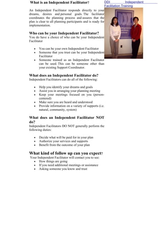 What is an Independent Facilitator?                         DDI             Independent
                                                            Facilitation Training
An Independent Facilitator responds directly to your
dreams, desires and personal goals. The facilitator
coordinates the planning process and assures that the
plan is clear to all planning participants and is ready for
implementation.

Who can be your Independent Facilitator?
You do have a choice of who can be your Independent
Facilitator

   •   You can be your own Independent Facilitator
   •   Someone that you trust can be your Independent
       Facilitator
   •   Someone trained as an Independent Facilitator
       can be used. This can be someone other than
       your existing Support Coordinator.

What does an Independent Facilitator do?
Independent Facilitators can do all of the following:

   •   Help you identify your dreams and goals
   •   Assist you in arranging your planning meeting
   •   Keep your meetings focused on you (person-
       centered)
   •   Make sure you are heard and understood
   •   Provide information on a variety of supports (i.e.
       natural, community, system)

What does an Independent Facilitator NOT
do?
Independent Facilitators DO NOT generally perform the
following duties:

   •   Decide what will be paid for in your plan
   •   Authorize your services and supports
   •   Benefit from the outcome of your plan

What kind of follow up can you expect?
Your Independent Facilitator will contact you to see:
  • How things are going
  • If you need additional meetings or assistance
  • Asking someone you know and trust
 