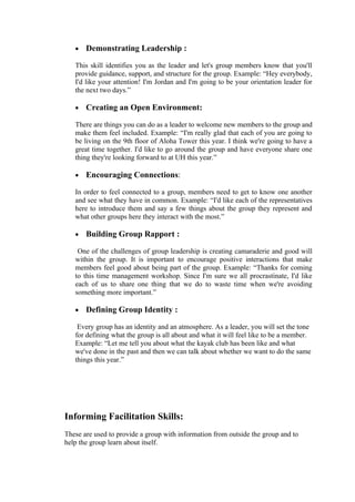 •   Demonstrating Leadership :

   This skill identifies you as the leader and let's group members know that you'll
   provide guidance, support, and structure for the group. Example: “Hey everybody,
   I'd like your attention! I'm Jordan and I'm going to be your orientation leader for
   the next two days.”

   •   Creating an Open Environment:

   There are things you can do as a leader to welcome new members to the group and
   make them feel included. Example: “I'm really glad that each of you are going to
   be living on the 9th floor of Aloha Tower this year. I think we're going to have a
   great time together. I'd like to go around the group and have everyone share one
   thing they're looking forward to at UH this year.”

   •   Encouraging Connections:

   In order to feel connected to a group, members need to get to know one another
   and see what they have in common. Example: “I'd like each of the representatives
   here to introduce them and say a few things about the group they represent and
   what other groups here they interact with the most.”

   •   Building Group Rapport :

    One of the challenges of group leadership is creating camaraderie and good will
   within the group. It is important to encourage positive interactions that make
   members feel good about being part of the group. Example: “Thanks for coming
   to this time management workshop. Since I'm sure we all procrastinate, I'd like
   each of us to share one thing that we do to waste time when we're avoiding
   something more important.”

   •   Defining Group Identity :

    Every group has an identity and an atmosphere. As a leader, you will set the tone
   for defining what the group is all about and what it will feel like to be a member.
   Example: “Let me tell you about what the kayak club has been like and what
   we've done in the past and then we can talk about whether we want to do the same
   things this year.”




Informing Facilitation Skills:
These are used to provide a group with information from outside the group and to
help the group learn about itself.
 