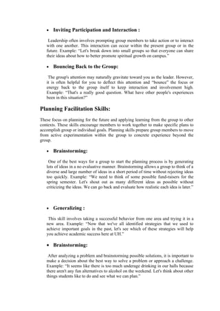 •   Inviting Participation and Interaction :

    Leadership often involves prompting group members to take action or to interact
   with one another. This interaction can occur within the present group or in the
   future. Example: “Let's break down into small groups so that everyone can share
   their ideas about how to better promote spiritual growth on campus.”

   •   Bouncing Back to the Group:

    The group's attention may naturally gravitate toward you as the leader. However,
   it is often helpful for you to deflect this attention and “bounce” the focus or
   energy back to the group itself to keep interaction and involvement high.
   Example: “That's a really good question. What have other people's experiences
   been in this situation?”

Planning Facilitation Skills:
These focus on planning for the future and applying learning from the group to other
contexts. These skills encourage members to work together to make specific plans to
accomplish group or individual goals. Planning skills prepare group members to move
from active experimentation within the group to concrete experience beyond the
group.

   •   Brainstorming:

    One of the best ways for a group to start the planning process is by generating
   lots of ideas in a no evaluative manner. Brainstorming allows a group to think of a
   diverse and large number of ideas in a short period of time without rejecting ideas
   too quickly. Example: “We need to think of some possible fund-raisers for the
   spring semester. Let's shout out as many different ideas as possible without
   criticizing the ideas. We can go back and evaluate how realistic each idea is later.”



   •   Generalizing :

    This skill involves taking a successful behavior from one area and trying it in a
   new area. Example: “Now that we've all identified strategies that we used to
   achieve important goals in the past, let's see which of these strategies will help
   you achieve academic success here at UH.”

   • Brainstorming:

    After analyzing a problem and brainstorming possible solutions, it is important to
   make a decision about the best way to solve a problem or approach a challenge.
   Example: “It seems like there is too much underage drinking in our halls because
   there aren't any fun alternatives to alcohol on the weekend. Let's think about other
   things students like to do and see what we can plan.”
 