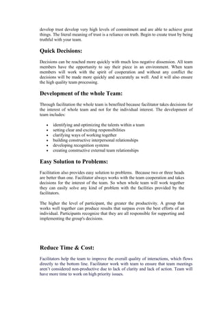 develop trust develop very high levels of commitment and are able to achieve great
things. The literal meaning of trust is a reliance on truth. Begin to create trust by being
truthful with your team.

Quick Decisions:
Decisions can be reached more quickly with much less negative dissension. All team
members have the opportunity to say their piece in an environment. When team
members will work with the spirit of cooperation and without any conflict the
decisions will be made more quickly and accurately as well. And it will also ensure
the high quality team processing.

Development of the whole Team:
Through facilitation the whole team is benefited because facilitator takes decisions for
the interest of whole team and not for the individual interest. The development of
team includes:

   •   identifying and optimizing the talents within a team
   •   setting clear and exciting responsibilities
   •   clarifying ways of working together
   •   building constructive interpersonal relationships
   •   developing recognition systems
   •   creating constructive external team relationships

Easy Solution to Problems:
Facilitation also provides easy solution to problems. Because two or three heads
are better than one. Facilitator always works with the team cooperation and takes
decisions for the interest of the team. So when whole team will work together
they can easily solve any kind of problem with the facilities provided by the
facilitators.

The higher the level of participant, the greater the productivity. A group that
works well together can produce results that surpass even the best efforts of an
individual. Participants recognize that they are all responsible for supporting and
implementing the group's decisions.




Reduce Time & Cost:
Facilitators help the team to improve the overall quality of interactions, which flows
directly to the bottom line. Facilitator work with team to ensure that team meetings
aren’t considered non-productive due to lack of clarity and lack of action. Team will
have more time to work on high priority issues.
 