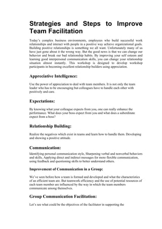 Strategies and Steps to Improve
Team Facilitation
Today’s complex business environments, employees who build successful work
relationships and interact with people in a positive way achieve organizational goals.
Building positive relationships is something we all want. Unfortunately many of us
have just gone about it the wrong way. But the good news is that we can change our
behavior and break our bad relationship habits. By improving your self esteem and
learning good interpersonal communication skills, you can change your relationship
situation almost instantly. This workshop is designed to develop workshop
participants in becoming excellent relationship builders using appreciation.


Appreciative Intelligence:
Use the power of appreciation to deal with team members. It is not only the team
leader who has to be encouraging but colleagues have to handle each other with
positively and care.


Expectations:
By knowing what your colleague expects from you, one can really enhance the
performance. What does your boss expect from you and what does a subordinate
expect from a boss?

Relationship Building:
Realize the negatives which exist in teams and learn how to handle them. Developing
and showing a positive attitude.


Communication:
Identifying personal communication style, Sharpening verbal and nonverbal behaviors
and skills, Applying direct and indirect messages for more flexible communication,
using feedback and questioning skills to better understand others.

Improvement of Communication in a Group:

We’ve seen before how a team is formed and developed and what the characteristics
of an efficient team are. But teamwork efficiency and the use of potential resources of
each team member are influenced by the way in which the team members
communicate among themselves.

Group Communication Facilitation:
Let’s see what could be the objectives of the facilitator in supporting the
 