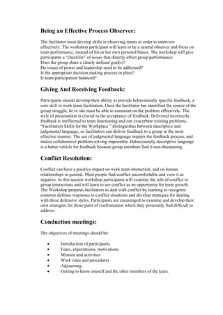 Being an Effective Process Observer:
The facilitator must develop skills in observing teams in order to interview
effectively. The workshop participant will learn to be a neutral observer and focus on
team performance, instead of his or her own personal biases. The workshop will give
participants a “checklist” of issues that directly affect group performance:
Does the group share a clearly defined goal(s)?
Do issues of power and leadership need to be addressed?
Is the appropriate decision making process in place?
Is team participation balanced?

Giving And Receiving Feedback:
Participants should develop their ability to provide behaviourally specific feedback, a
core skill in work team facilitation. Once the facilitator has identified the source of the
group struggle, he or she must be able to comment on the problem effectively. The
style of presentation is crucial to the acceptance of feedback. Delivered incorrectly,
feedback is ineffectual to team functioning and can exacerbate existing problems.
“Facilitation Skills for the Workplace ” distinguishes between descriptive and
judgmental language, so facilitators can deliver feedback to a group in the most
effective manner. The use of judgmental language impairs the feedback process, and
makes collaborative problem solving impossible. Behaviourally descriptive language
is a better vehicle for feedback because group members find it non-threatening.

Conflict Resolution:
Conflict can have a positive impact on work team interaction, and on human
relationships in general. Most people find conflict uncomfortable and view it as
negative. In this session workshop participants will examine the role of conflict in
group interactions and will learn to see conflict as an opportunity for team growth.
The Workshop prepares facilitators to deal with conflict by learning to recognize
common defense responses to conflict situations and develop strategies for dealing
with these defensive styles. Participants are encouraged to examine and develop their
own strategies for those parts of confrontation which they personally find difficult to
address.

Conduction meetings:
The objectives of meetings should be:

   •       Introduction of participants
   •       Fears, expectations, motivations
   •       Mission and activities
   •       Work rules and procedures
   •       Adjourning.
   •       Getting to know oneself and the other members of the team.
 