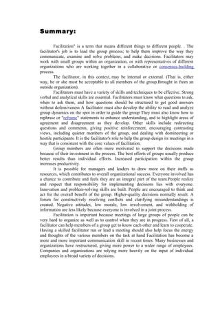 Summary:

         Facilitation" is a term that means different things to different people. . The
facilitator's job is to lead the group process; to help them improve the way they
communicate, examine and solve problems, and make decisions. Facilitators may
work with small groups within an organization, or with representatives of different
organizations who are working together in a collaborative or consensus-building
process.
         The facilitator, in this context, may be internal or external. (That is, either
way, he or she must be acceptable to all members of the group.Brought in from an
outside organization).
         Facilitators must have a variety of skills and techniques to be effective. Strong
verbal and analytical skills are essential. Facilitators must know what questions to ask,
when to ask them, and how questions should be structured to get good answers
without defensiveness A facilitator must also develop the ability to read and analyze
group dynamics on the spot in order to guide the group They must also know how to
rephrase or "reframe" statements to enhance understanding, and to highlight areas of
agreement and disagreement as they develop. Other skills include redirecting
questions and comments, giving positive reinforcement, encouraging contrasting
views, including quieter members of the group, and dealing with domineering or
hostile participants. It is the facilitator's role to help the group design its meetings in a
way that is consistent with the core values of facilitation.
         Group members are often more motivated to support the decisions made
because of their investment in the process. The best efforts of groups usually produce
better results than individual efforts. Increased participation within the group
increases productivity.
         It is possible for managers and leaders to draw more on their staffs as
resources, which contributes to overall organizational success. Everyone involved has
a chance to contribute and feels they are an integral part of the team.People realize
and respect that responsibility for implementing decisions lies with everyone.
Innovation and problem-solving skills are built. People are encouraged to think and
act for the overall benefit of the group. Higher-quality decisions normally result. A
forum for constructively resolving conflicts and clarifying misunderstandings is
created. Negative attitudes, low morale, low involvement, and withholding of
information are less likely because everyone is involved in a joint process.
         Facilitation is important because meetings of large groups of people can be
very hard to organize as well as to control when they are in progress. First of all, a
facilitator can help members of a group get to know each other and learn to cooperate.
Having a skilled facilitator run or lead a meeting should also help focus the energy
and thoughts of the various members on the task at hand Facilitation has become a
more and more important communication skill in recent times. Many businesses and
organizations have restructured, giving more power to a wider range of employees.
Companies and organizations are relying more heavily on the input of individual
employees in a broad variety of decisions.
 