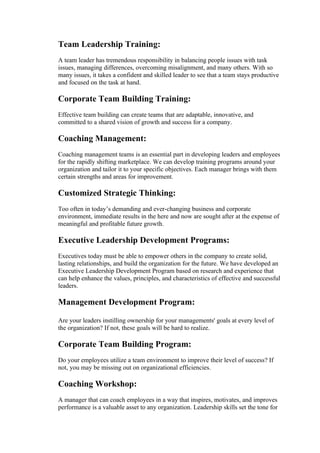 Team Leadership Training:
A team leader has tremendous responsibility in balancing people issues with task
issues, managing differences, overcoming misalignment, and many others. With so
many issues, it takes a confident and skilled leader to see that a team stays productive
and focused on the task at hand.

Corporate Team Building Training:
Effective team building can create teams that are adaptable, innovative, and
committed to a shared vision of growth and success for a company.

Coaching Management:
Coaching management teams is an essential part in developing leaders and employees
for the rapidly shifting marketplace. We can develop training programs around your
organization and tailor it to your specific objectives. Each manager brings with them
certain strengths and areas for improvement.

Customized Strategic Thinking:
Too often in today’s demanding and ever-changing business and corporate
environment, immediate results in the here and now are sought after at the expense of
meaningful and profitable future growth.

Executive Leadership Development Programs:
Executives today must be able to empower others in the company to create solid,
lasting relationships, and build the organization for the future. We have developed an
Executive Leadership Development Program based on research and experience that
can help enhance the values, principles, and characteristics of effective and successful
leaders.

Management Development Program:

Are your leaders instilling ownership for your managements' goals at every level of
the organization? If not, these goals will be hard to realize.

Corporate Team Building Program:
Do your employees utilize a team environment to improve their level of success? If
not, you may be missing out on organizational efficiencies.

Coaching Workshop:
A manager that can coach employees in a way that inspires, motivates, and improves
performance is a valuable asset to any organization. Leadership skills set the tone for
 