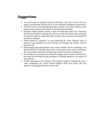 Suggestions
  You don’t need to complex interaction formulas. You don’t have to be easy
   going, well educated, hard-nosed or or even specially intelligent to build team.
  You don’t have to be anything other than yourself. You can be effective with
   people using common sense and a few fundamental principles.
  If people cannot initially commit, it does not mean they don’t care. Therefore
   this process should be catalyze this process, so that the critical mass of people
   can pass through this stage efficiently on their way to genuine commitment &
   innovative strategies.
  There should be confidence in team leadership & vision. Because when it
   prevails, team members are more willing to go through ups, downs, risks &
   potential loss.
  Encouraging equal participation across team members can be a challenge. We
   should all been to meeting where there is one person who seems to dominate
   the conversation, and other meetings where there the silence is oppressive.
  We should focus on the process and fully engage in the content of discussion,
   knowing full well that the team facilitator is carefully attuned to all aspects of
   team process.
  If other participants are reacting to the material, suggest “parking the issue”
   while completing the current item(s).Address these new topics after the
   speaker or the agenda topic discussions end.
 