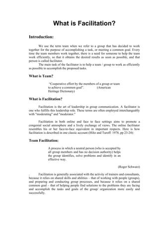 What is Facilitation?
Introduction:

       We use the term team when we refer to a group that has decided to work
together for the purpose of accomplishing a task, or meeting a common goal. Every
time the team members work together, there is a need for someone to help the team
work efficiently, so that it obtains the desired results as soon as possible, and that
person is called facilitator.
       The main task of the facilitator is to help a team / group to work as efficiently
as possible to accomplish the proposed tasks.

What is Team?

                “Cooperative effort by the members of a group or team
               to achieve a common goal”.           (American
               Heritage Dictionary)

What is Facilitation?

       Facilitation is the art of leadership in group communication. A facilitator is
one who fulfills this leadership role. These terms are often employed interchangeably
with "moderating" and "moderator."

         Facilitation in both online and face to face settings aims to promote a
congenial social atmosphere and a lively exchange of views. The online facilitator
resembles his or her face-to-face equivalent in important respects. Here is how
facilitation is described in one classic account (Hiltz and Turoff: 1978, pp 23-24):

Team Facilitation:

               A process in which a neutral person (who is accepted by
               all group members and has no decision authority) helps
               the group identifies, solve problems and identify in an
               effective way.

                                                                        (Roger Schwarz)

.      Facilitation is generally associated with the activity of trainers and consultants,
because it relies on shared skills and abilities – that of working with people (groups),
and preparing and conducting group processes, and because it relies on a shared
common goal – that of helping people find solutions to the problems they are facing
and accomplish the tasks and goals of the group/ organization more easily and
successfully.
 