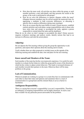•    How does the team work: all activities are done within the group, or each
            member performs a task individually and then presents the results to the
            group, or the work is performed in sub-groups?
       • How do we solve the differences in opinion /disputes within the team?
            (Disputes between members may be solved outside the teamwork time, by
            appointing a mediator to help overcome differences, or allocating a
            specific time to analyze differences during team meetings)
       • How do we ensure that the team fulfills its tasks? (Some answers: establish
            realistic priorities and work plans, assign responsibilities only to those who
            have more time and energy to accomplish the tasks, appoint a person
            responsible to remind about the tasks and the deadlines)
What do we do when we don’t manage to accomplish the plans? (Some answers:
organize evaluation meetings and analyze results, identify actions that lead to an
increase in efficiency and redo the action plans).


Adjuring:
Do not adjourn the first meeting without giving the group the opportunity to ask
questions, and express their opinions about the meeting and its results.
Verify whether there are other proposals to include issues on the agenda of the
following meeting and establish the date, time and place for the next meeting.


Know oneself and Members of the Team:
Each member of the team has his/her own teamwork experience. It is useful for each
member to evaluate his/her behavior within the group and be aware of the direction in
which he/she wishes to adjust certain behaviors. This leads to increased tolerance of
each member towards their partners in the team. Otherwise there will be many
problems in the group.

Lack of Communication:
Whenever people are working in a group or as a team they have to communicate with
each other to share their ideas and opinions and sometimes there is a lack of
communication in a group/team and this element likely to act as a barrier to
facilitation.
Ambiguous Responsibility:
There is a saying that everyone’s responsibility is no one’s responsibility. Therefore,
an ambiguity in assigning responsibilities can be highly disastrous. In such a case
there wouldn’t be any particular person answerable for the problem.
 