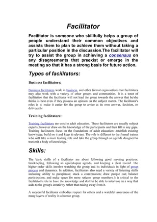 Facilitator
Facilitator is someone who skillfully helps a group of
people understand their common objectives and
assists them to plan to achieve them without taking a
particular position in the discussion.The facilitator will
try to assist the group in achieving a consensus on
any disagreements that preexist or emerge in the
meeting so that it has a strong basis for future action.

Types of facilitators:
Business facilitators:

Business facilitators work in business, and other formal organisations but facilitators
may also work with a variety of other groups and communities. It is a tenet of
facilitation that the facilitator will not lead the group towards the answer that he/she
thinks is best even if they possess an opinion on the subject matter. The facilitator's
roles is to make it easier for the group to arrive at its own answer, decision, or
deliverable.

Training facilitators:

Training facilitators are used in adult education. These facilitators are usually subject
experts, however draw on the knowledge of the participants and then fill in any gaps.
Training facilitators focus on the foundations of adult education: establish existing
knowledge, build on it and keep it relevant. The role is different to the formal trainer
who will take a more leading role and take the group through an agenda designed to
transmit a body of knowledge.


Skills:
The basic skills of a facilitator are about following good meeting practices:
timekeeping, following an agreed-upon agenda, and keeping a clear record. The
higher-order skills involve watching the group and its individuals in light of group
process and dynamics. In addition, facilitators also need a variety of listening skills
including ability to paraphrase; stack a conversation; draw people out; balance
participation; and make space for more reticent group members.It is critical to the
facilitator's role to have the knowledge and skill to be able to intervene in a way that
adds to the group's creativity rather than taking away from it.

A successful facilitator embodies respect for others and a watchful awareness of the
many layers of reality in a human group.
 