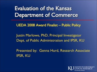UEDA 2008 Award Finalist – Public Policy Justin Marlowe, PhD, Principal Investigator Dept. of Public Administration and IPSR, KU Presented by:  Genna Hurd, Research Associate IPSR, KU Evaluation of the Kansas Department of Commerce 