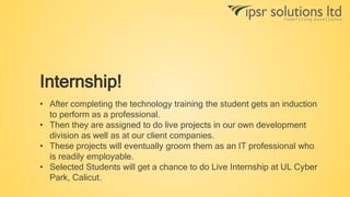 Internship!
• After completing the technology training the student gets an induction
to perform as a professional.
• Then they are assigned to do live projects in our own development
division as well as at our client companies.
• These projects will eventually groom them as an IT professional who
is readily employable.
• Selected Students will get a chance to do Live Internship at UL Cyber
Park, Calicut.
 