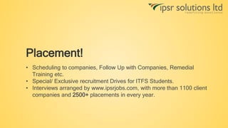 Placement!
• Scheduling to companies, Follow Up with Companies, Remedial
Training etc.
• Special/ Exclusive recruitment Drives for ITFS Students.
• Interviews arranged by www.ipsrjobs.com, with more than 1100 client
companies and 2500+ placements in every year.
 