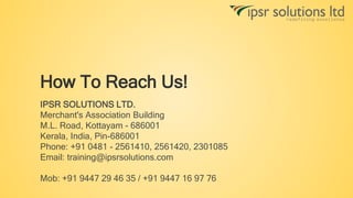 How To Reach Us!
IPSR SOLUTIONS LTD.
Merchant's Association Building
M.L. Road, Kottayam - 686001
Kerala, India, Pin-686001
Phone: +91 0481 - 2561410, 2561420, 2301085
Email: training@ipsrsolutions.com
Mob: +91 9447 29 46 35 / +91 9447 16 97 76
 