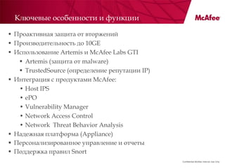 Ключевые особенности и функции

 Проактивная защита от вторжений
 Производительность до 10GE
 Использование Artemis и McAfee Labs GTI
    Artemis (защита от malware)
    TrustedSource (определение репутации IP)
 Интеграция с продуктами McAfee:
   • Host IPS
   • ePO
   • Vulnerability Manager
   • Network Access Control
   • Network Threat Behavior Analysis
 Надежная платформа (Appliance)
 Персонализированное управление и отчеты
 Поддержка правил Snort
                                                Confidential McAfee Internal Use Only
 