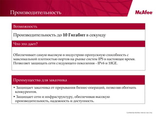 Производительность

 Возможность

 Производительность до 10 Гигабит в секунду

 Что это дает?

 Обеспечивает самую высокую в индустрию пропускную способность с
 максимальной плотностью портов на рынке систем IPS в настоящее время.
 Позволяет защищать сети следующего поколения - IPv6 и 10GE.



 Преимущества для заказчика
 • Защищает заказчика от прерывания бизнес-операций, позволяя обогнать
  конкурентов.
 • Защищает сети и инфраструктуру, обеспечивая высокую
  производительность, надежность и доступность.


                                                                 Confidential McAfee Internal Use Only
 