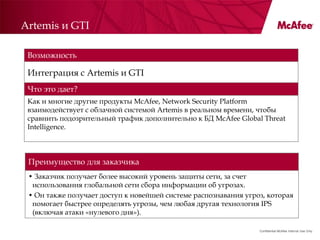 Artemis и GTI

 Возможность

 Интеграция с Artemis и GTI
 Что это дает?
 Как и многие другие продукты McAfee, Network Security Platform
 взаимодействует с облачной системой Artemis в реальном времени, чтобы
 сравнить подозрительный трафик дополнительно к БД McAfee Global Threat
 Intelligence.



 Преимущество для заказчика
 • Заказчик получает более высокий уровень защиты сети, за счет
  использования глобальной сети сбора информации об угрозах.
 • Он также получает доступ к новейшей системе распознавания угроз, которая
  помогает быстрее определять угрозы, чем любая другая технология IPS
  (включая атаки «нулевого дня»).

                                                                 Confidential McAfee Internal Use Only
 