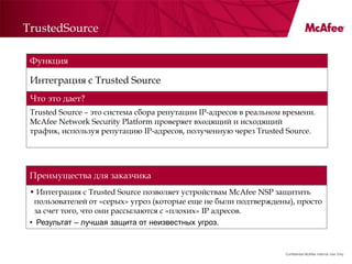 TrustedSource

 Функция

 Интеграция с Trusted Source
 Что это дает?
 Trusted Source – это система сбора репутации IP-адресов в реальном времени.
 McAfee Network Security Platform проверяет входящий и исходящий
 трафик, используя репутацию IP-адресов, полученную через Trusted Source.




 Преимущества для заказчика
 • Интеграция с Trusted Source позволяет устройствам McAfee NSP защитить
  пользователей от «серых» угроз (которые еще не были подтверждены), просто
  за счет того, что они рассылаются с «плохих» IP адресов.
 • Результат – лучшая защита от неизвестных угроз.


                                                                    Confidential McAfee Internal Use Only
 