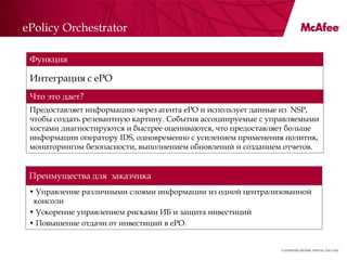 ePolicy Orchestrator

 Функция

 Интеграция с ePO
 Что это дает?
 Предоставляет информацию через агента ePO и использует данные из NSP,
 чтобы создать релевантную картину. События ассоциируемые с управляемыми
 хостами диагностируются и быстрее оцениваются, что предоставляет больше
 информации оператору IDS, одновременно с усилением применения политик,
 мониторингом безопасности, выполнением обновлений и созданием отчетов.


 Преимущества для заказчика
 • Управление различными слоями информации из одной централизованной
  консоли
 • Ускорение управлением рисками ИБ и защита инвестиций
 • Повышение отдачи от инвестиций в ePO.


                                                              Confidential McAfee Internal Use Only
 
