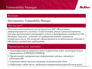 Vulnerability Manager

 Функция

 Интеграция с Vulnerability Manager
 Что это дает?
 Результаты автоматически импортируются в NSP. Обеспечивает
 информированность системы о существующих рисках в реальном времени.
 Система автоматически импортирует отчеты о сканировании уязвимостей VM.
 Функция ―Scan now‖ позволяет по требованию оценить уязвимости
 конкретного хоста. Это позволяет сфокусироваться на критических событиях и
 обеспечить соответствие требованиям

 Преимущества для заказчика
 • Идентификация релевантных атак и определение угроз, на которые нужно
  отреагировать В ПЕРВУЮ ОЧЕРЕДЬ
 • Предоставляет своевременную информацию о рисках, связанных с
  событиями ИБ
 • Сокращает время анализа и реакции на релевантные атаки
 • Определяет слабые места, требующие направления ресурсов больше всего!
                                                                 Confidential McAfee Internal Use Only
 
