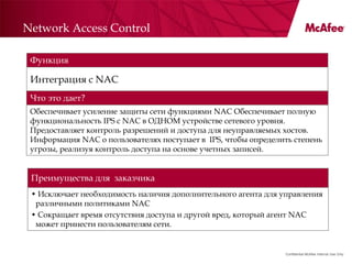 Network Access Control

 Функция

 Интеграция с NAC
 Что это дает?
 Обеспечивает усиление защиты сети функциями NAC Обеспечивает полную
 функциональность IPS с NAC в ОДНОМ устройстве сетевого уровня.
 Предоставляет контроль разрешений и доступа для неуправляемых хостов.
 Информация NAC о пользователях поступает в IPS, чтобы определить степень
 угрозы, реализуя контроль доступа на основе учетных записей.


 Преимущества для заказчика
 • Исключает необходимость наличия дополнительного агента для управления
  различными политиками NAC
 • Сокращает время отсутствия доступа и другой вред, который агент NAC
  может принести пользователям сети.


                                                               Confidential McAfee Internal Use Only
 