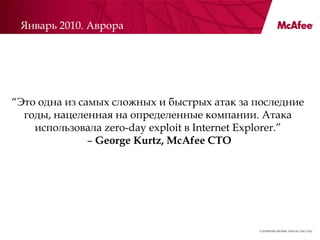 Январь 2010. Аврора




―Это одна из самых сложных и быстрых атак за последние
  годы, нацеленная на определенные компании. Атака
    использовала zero-day exploit в Internet Explorer.‖
               – George Kurtz, McAfee CTO




                                              Confidential McAfee Internal Use Only
 