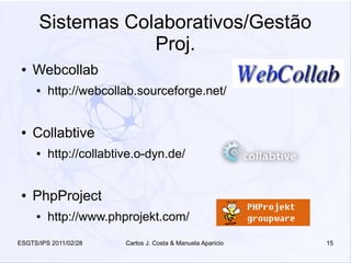 Sistemas Colaborativos/Gestão
                  Proj.
 ●   Webcollab
     ●   http://webcollab.sourceforge.net/


 ●   Collabtive
     ●   http://collabtive.o-dyn.de/


 ●   PhpProject
     ●   http://www.phprojekt.com/
ESGTS/IPS 2011/02/28    Carlos J. Costa & Manuela Aparicio   15
 