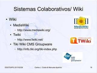 Sistemas Colaborativos/ Wiki
 ●   Wiki
     ●   MediaWiki
          –   http://www.mediawiki.org/
     ●   Twiki
          –   http://www.twiki.net/
     ●   Tiki Wiki CMS Groupware
          –   http://info.tiki.org/tiki-index.php




ESGTS/IPS 2011/02/28         Carlos J. Costa & Manuela Aparicio   16
 