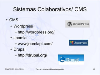 Sistemas Colaborativos/ CMS
 ●   CMS
     ●   Wordpress
          – http://wordpress.org/
     ●   Joomla
          – www.joomlapt.com/
     ●   Drupal
          – http://drupal.org/



ESGTS/IPS 2011/02/28   Carlos J. Costa & Manuela Aparicio   17
 